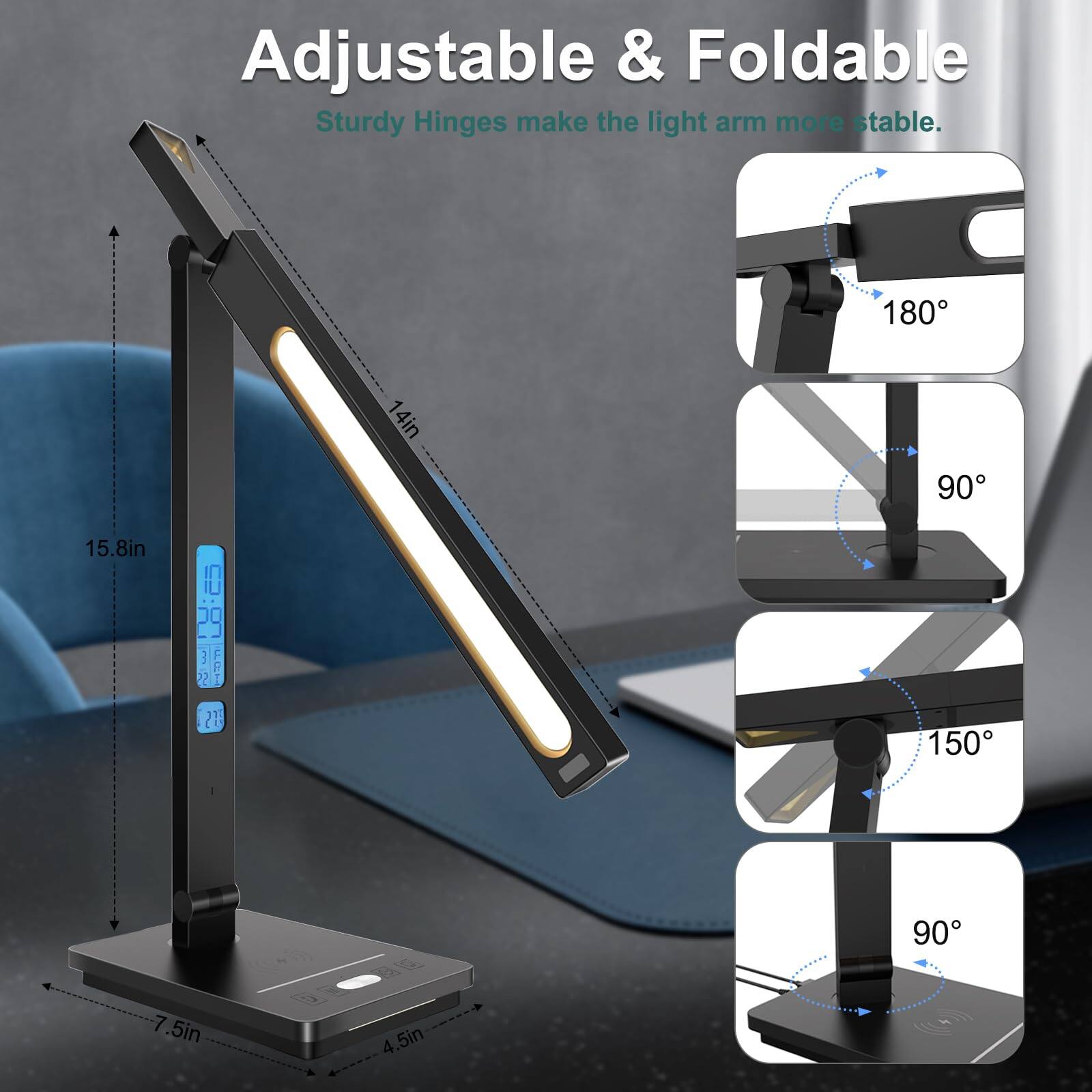 Adjustable & Foldable Sturdy Hinges make the light arm more stable.  
180°  
15.8in  
14in  
90°  
150°  
90°  
7.5in  
4.5in