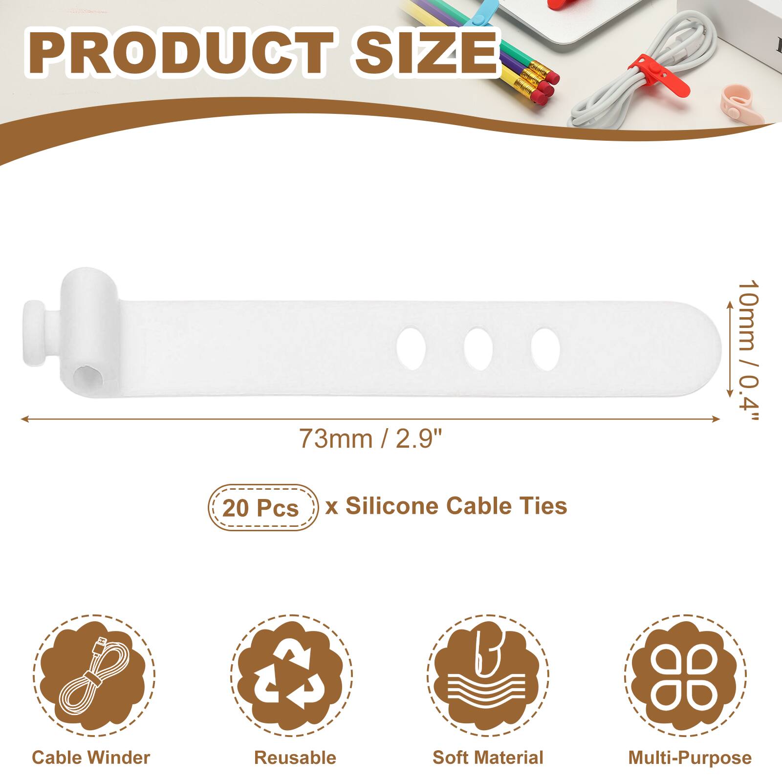 PRODUCT SIZE  
73mm / 2.9" / 2.9"  
10mm / 0.4"  

20 Pcs x Silicone Cable Ties  

Cable Winder  
Reusable  
Soft Material  
Multi-Purpose