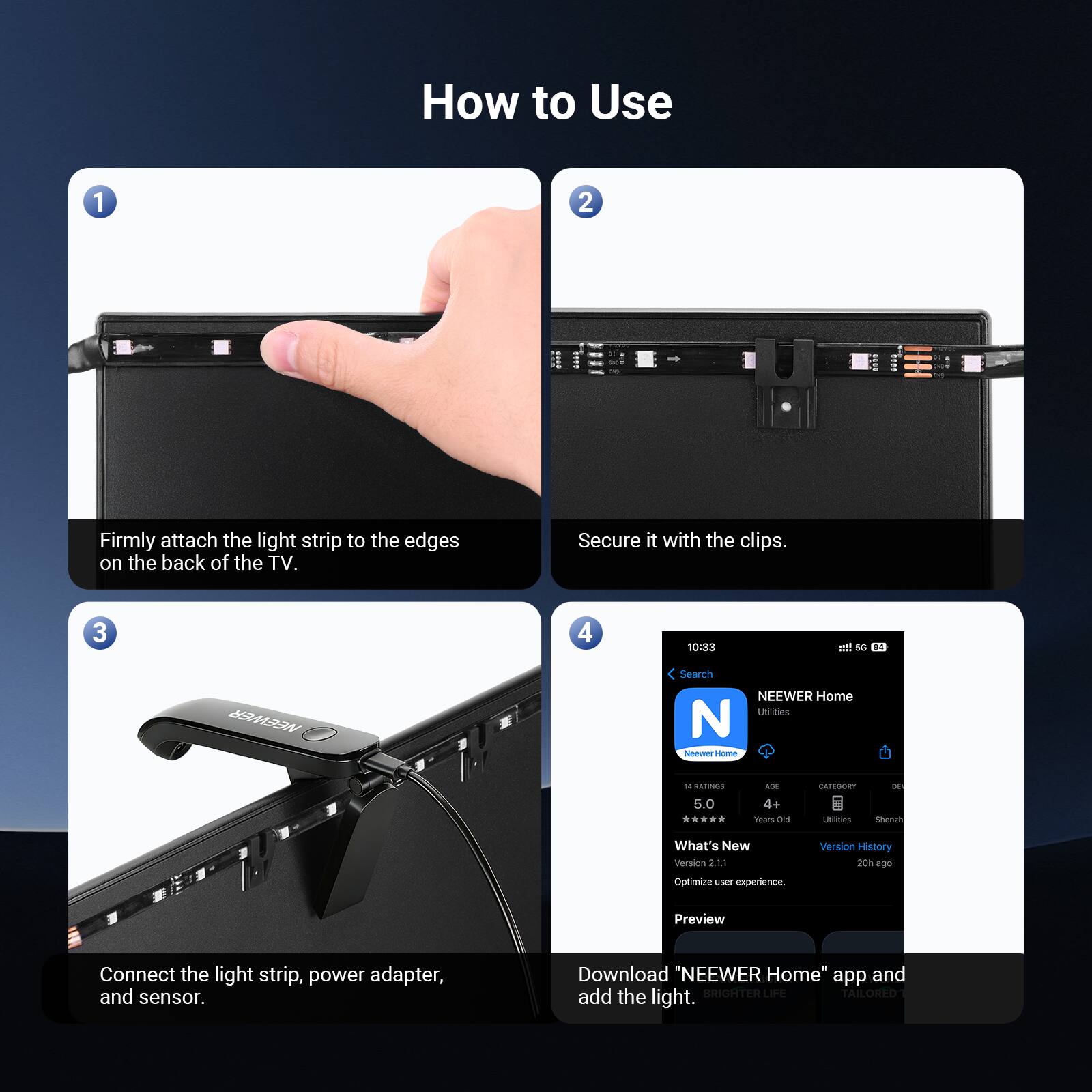 How to Use

1. Firmly attach the light strip to the edges on the back of the TV.
2. Secure it with the clips.
3. Connect the light strip, power adapter, and sensor.
4. Download "NEEWER Home" app and add the light.

BRIGHTER LIFE TAILORED