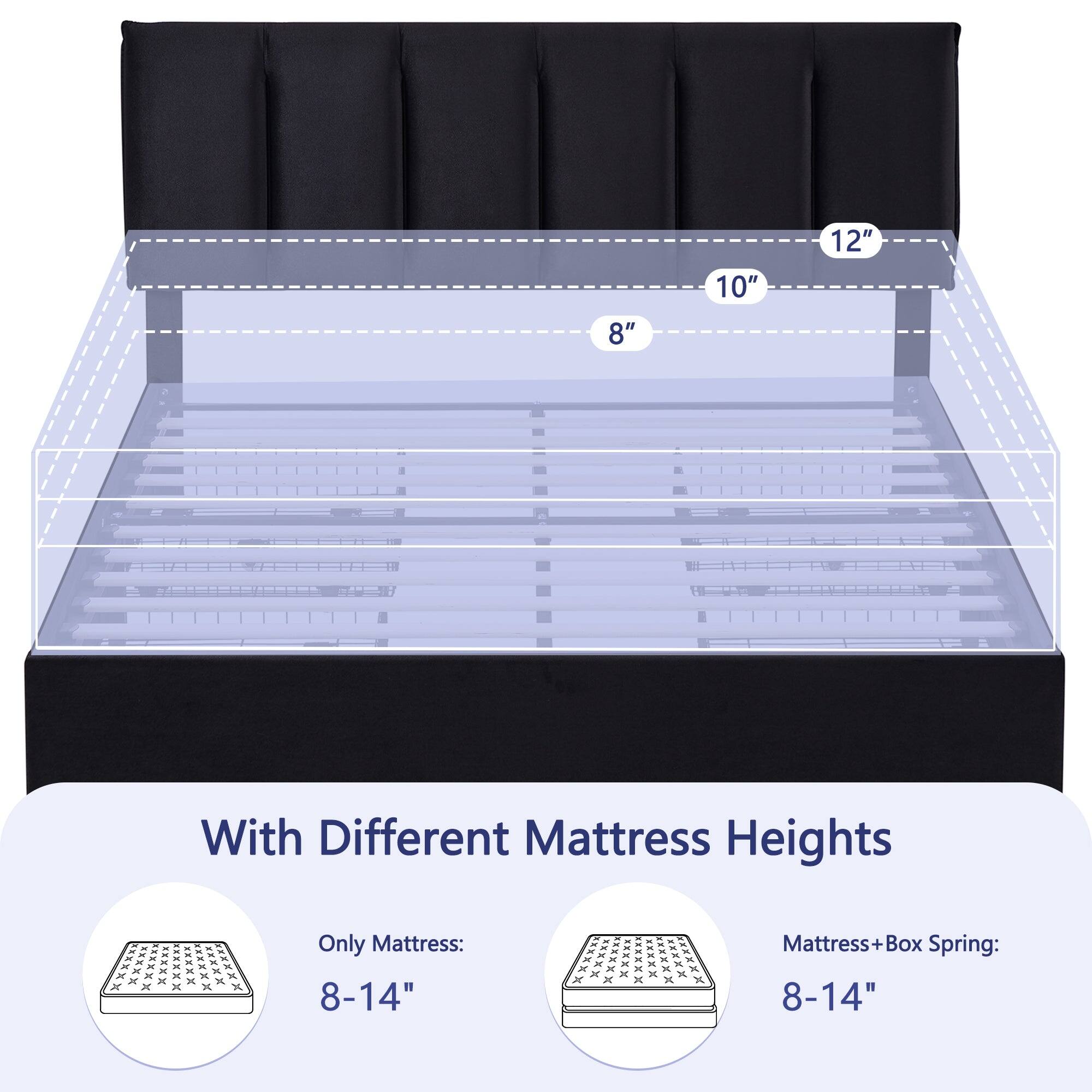 8" 10" 12" With Different Mattress Heights

Only Mattress: 8-14"

Mattress + Box Spring: 8-14"