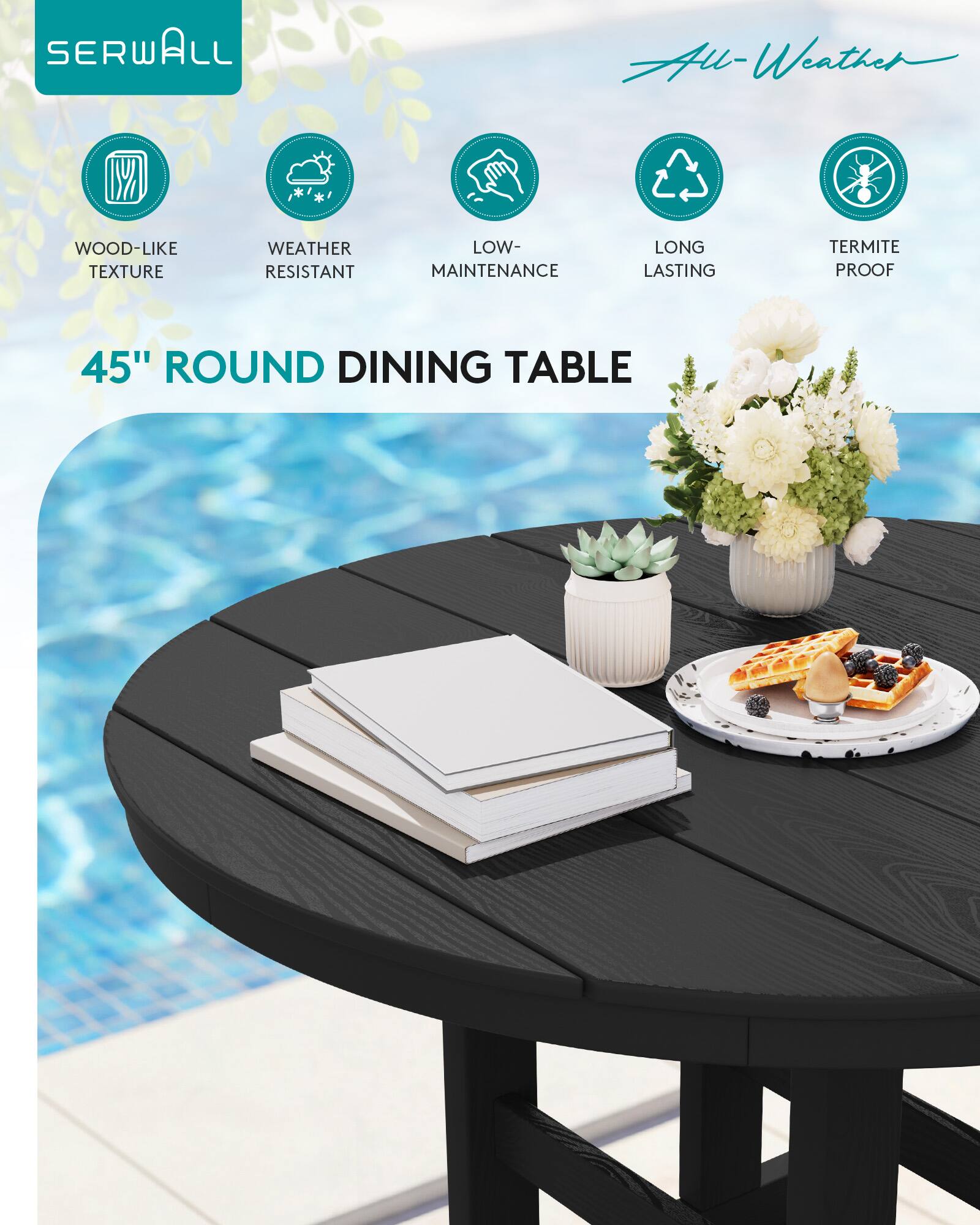 SERWALL  
All-Weather  
WOOD-LIKE TEXTURE  
WEATHER RESISTANT  
LOW-MAINTENANCE  
LONG LASTING  
TERMITE PROOF  
45" ROUND DINING TABLE