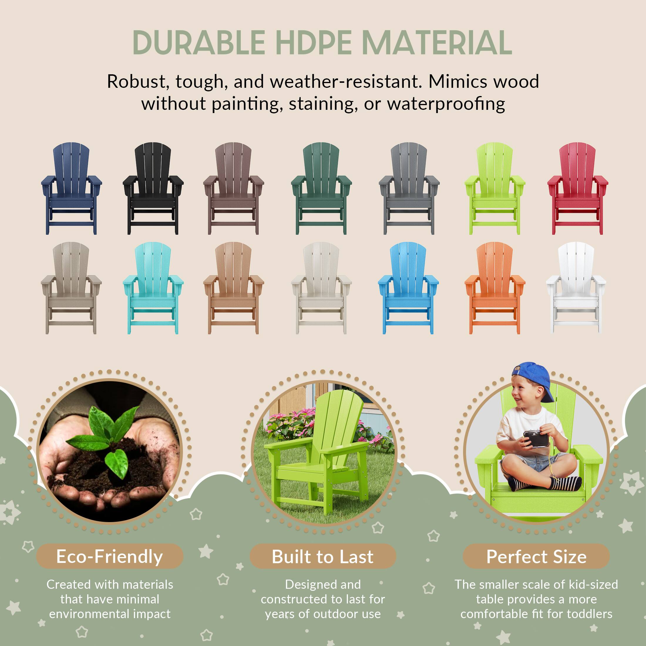 DURABLE HDPE MATERIAL

Robust, tough, and weather-resistant. Mimics wood without painting, staining, or waterproofing

Eco-Friendly
Created with materials that have minimal environmental impact

Built to Last
Designed and constructed to last for years of outdoor use

Perfect Size
The smaller scale of kid-sized table provides a more comfortable fit for toddlers