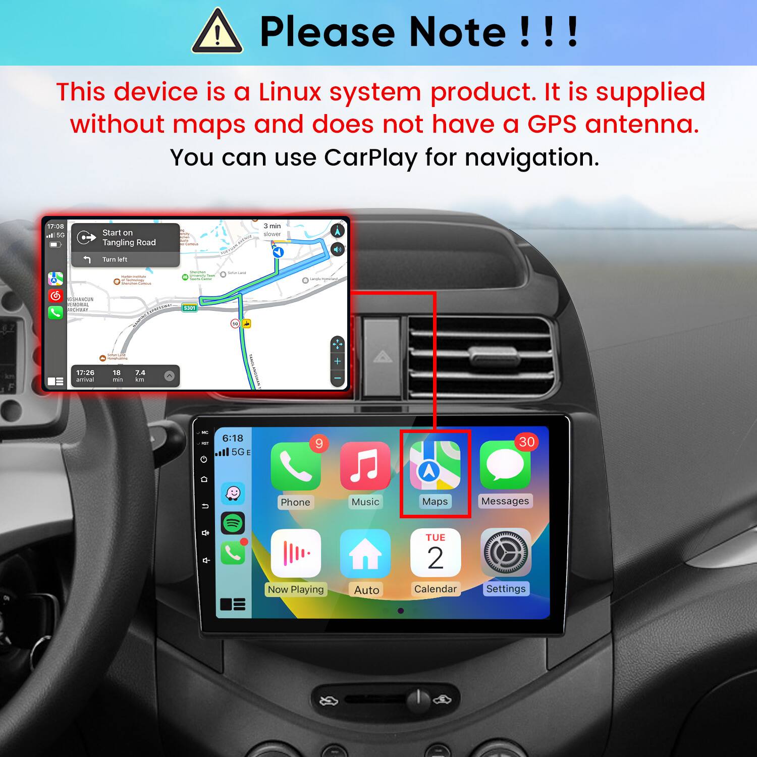 Please Note!!!
This device is a Linux system product. It is supplied without maps and does not have a GPS antenna. You can use CarPlay for navigation.

17:08  5G
Start on Tangling Road
H un Carbout
3 min slower
Turn left
www.al-ain.com -
Shemer Unianity  Game
Saturations
GSHANCUN NUTORAL 
CARRESSERAL 5301
SodiumTural minutrualine
17:26 amival
18 mh
7.4 km
K
6:18 5G
9
30
U 
Phone Now Playing
Music Auto
Maps Messages TUE 2  Calendar Settings
