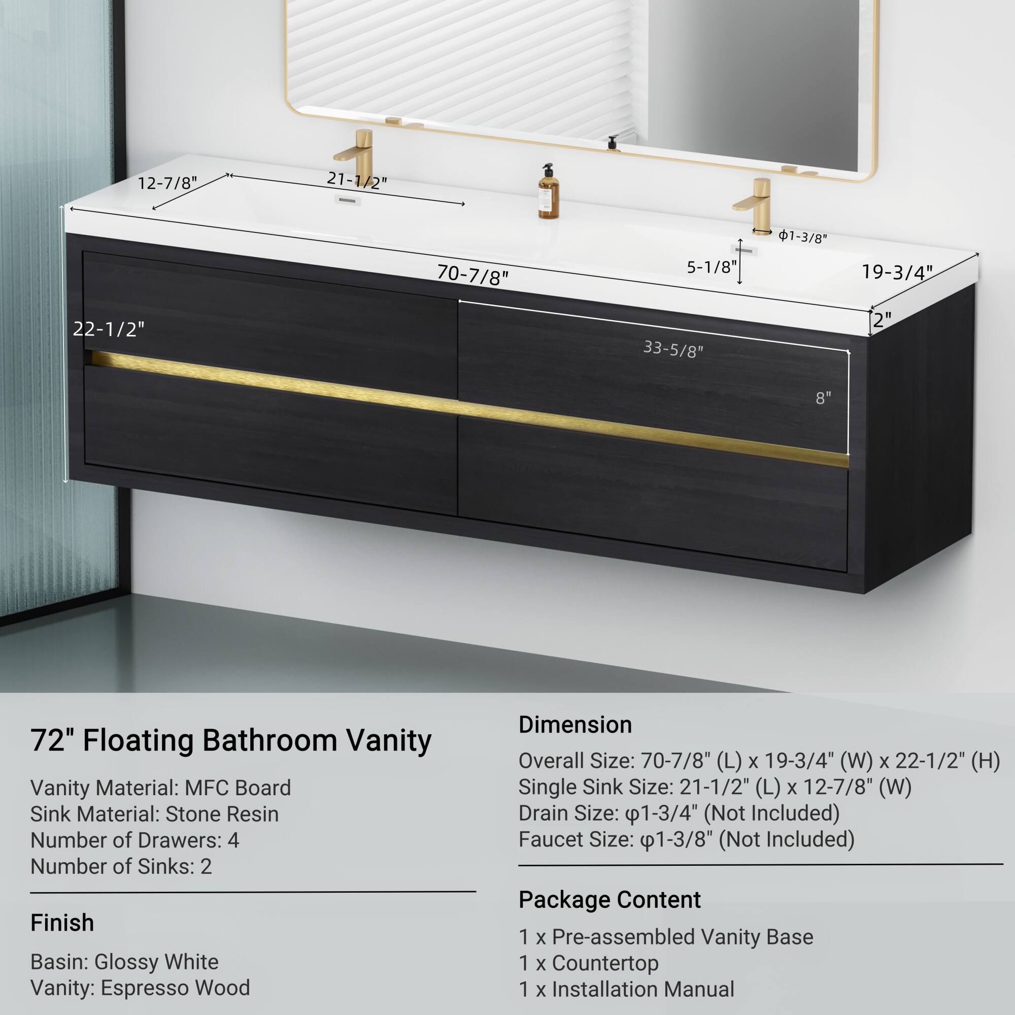 12-7/8" 21-1/2" 70-7/8" 5-1/8" 1-3/8" 19-3/4" 22-1/2" 33-5/8" 2" 8" 72" Floating Bathroom Vanity

Vanity Material: MFC Board  
Sink Material: Stone Resin  
Number of Drawers: 4  
Number of Sinks: 2  

Finish  
Basin: Glossy White  
Vanity: Espresso Wood  

Dimension  
Overall Size: 70-7/8" (L) x 19-3/4" (W) x 22-1/2" (H)  
Single Sink Size: 21-1/2" (L) x 12-7/8" (W)  
Drain Size: 1-3/4" (Not Included)  
Faucet Size: 1-3/8" (Not Included)  

Package Content  
1 x Pre-assembled Vanity Base  
1 x Countertop  
1 x Installation Manual
