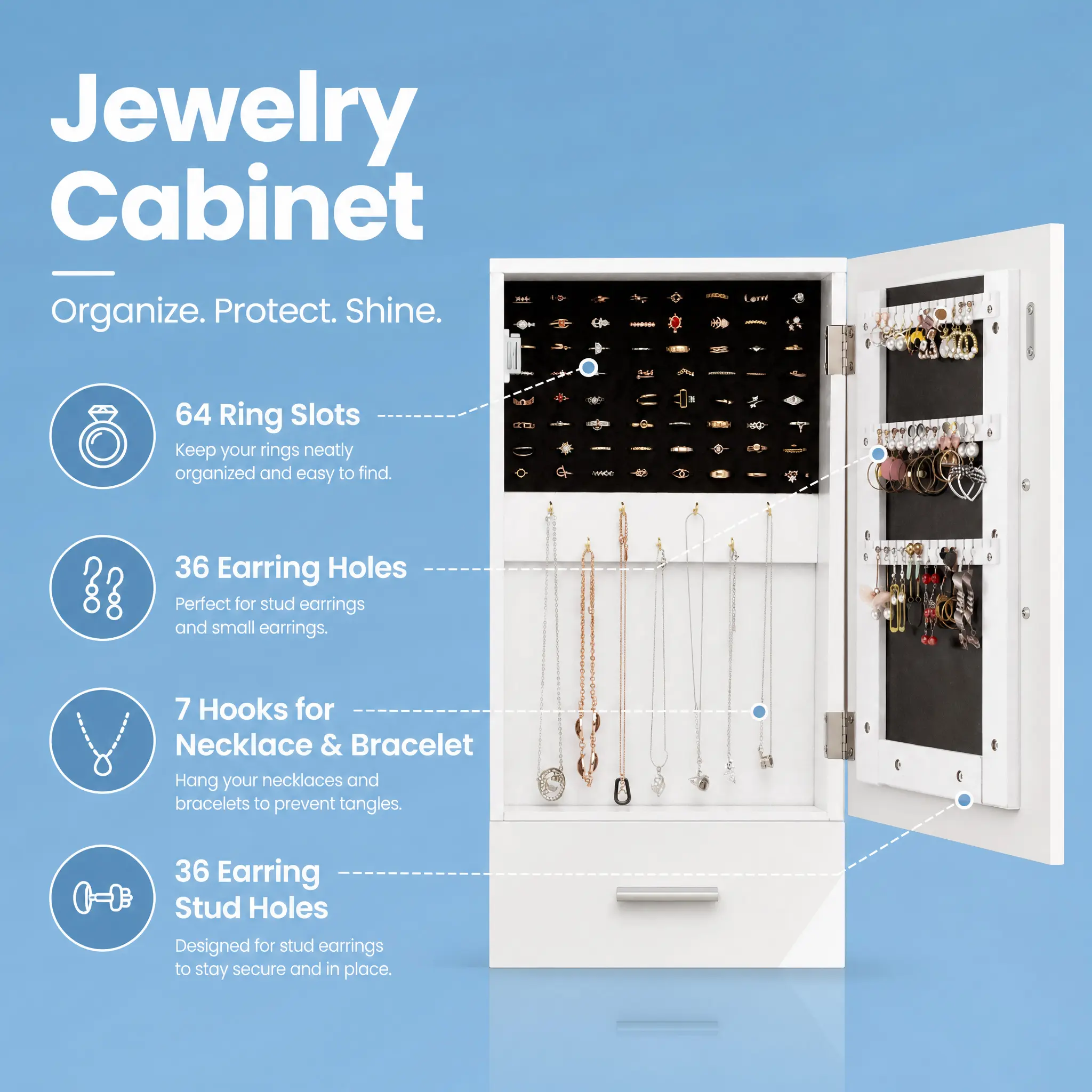 Jewelry Cabinet  
Organize. Protect. Shine.  

64 Ring Slots  
Keep your rings neatly organized and easy to find.  

36 Earring Holes  
Perfect for stud earrings and small earrings.  

7 Hooks for Necklace & Bracelet  
Hang your necklaces and bracelets to prevent tangles.  

36 Earring Stud Holes  
Designed for stud earrings to stay secure and in place.