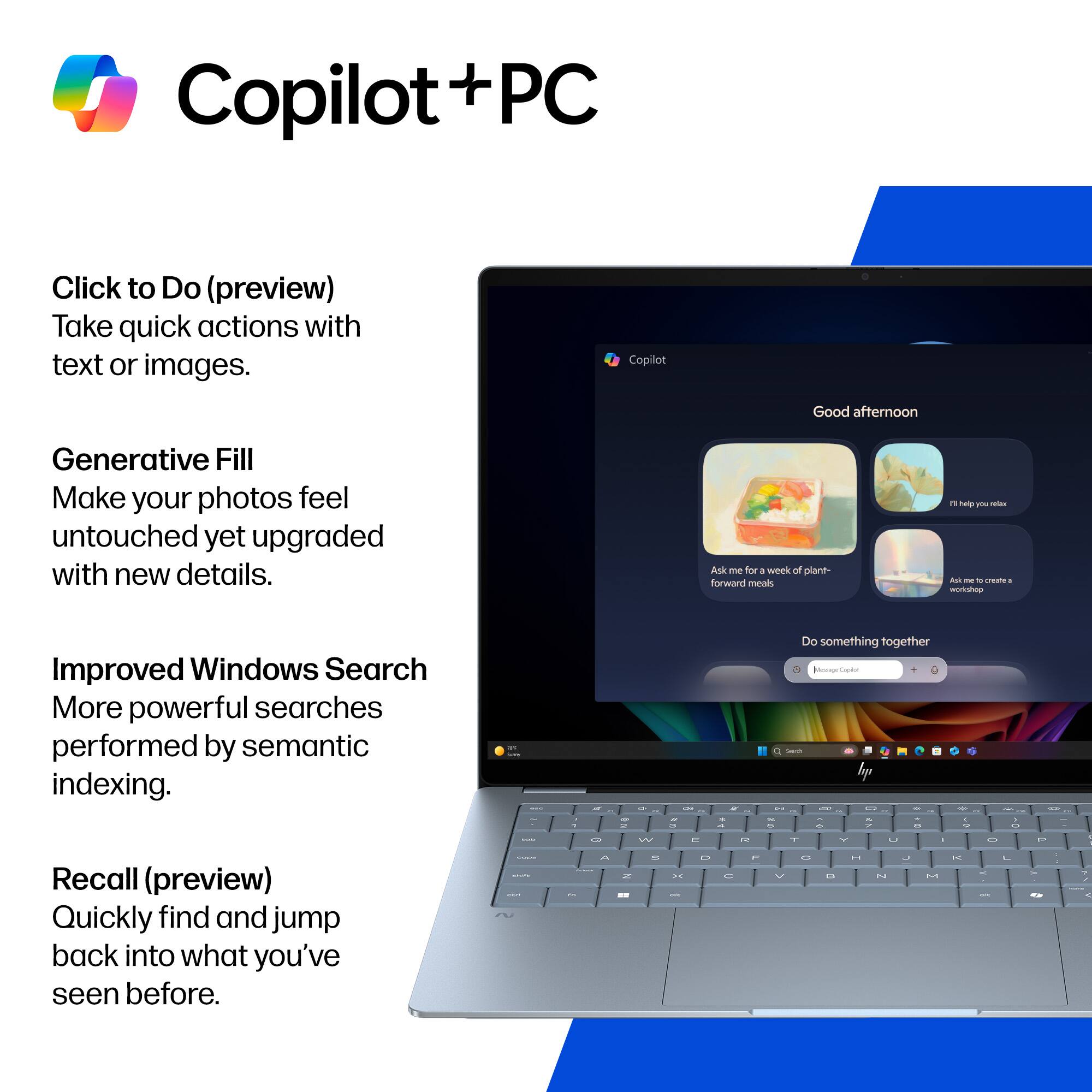 Copilot + PC

Click to Do (preview)
Take quick actions with text or images.

Generative Fill
Make your photos feel untouched yet upgraded with new details.

Improved Windows Search
More powerful searches performed by semantic indexing.

Recall (preview)
Quickly find and jump back into what you've seen before.