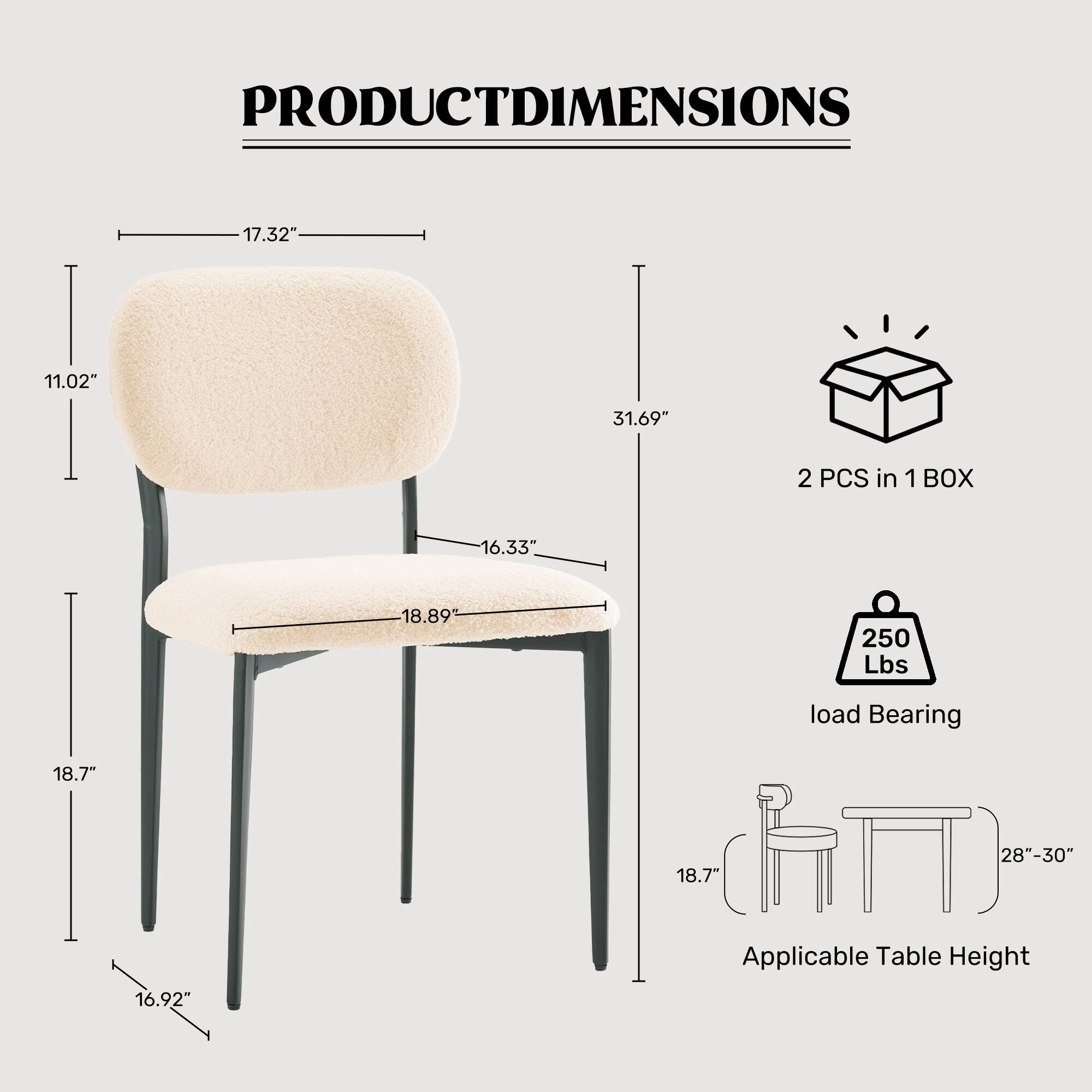PRODUCT DIMENSIONS

- Seat Height: 17.32"
- Seat Depth: 11.02"
- Overall Height: 31.69"
- Seat Width: 16.33"
- Seat Depth: 18.89"
- Leg Width: 18.7"
- Leg Height: 16.92"
- Applicable Table Height: 28"-30"

2 PCS in 1 BOX

Load Bearing: 250 Lbs