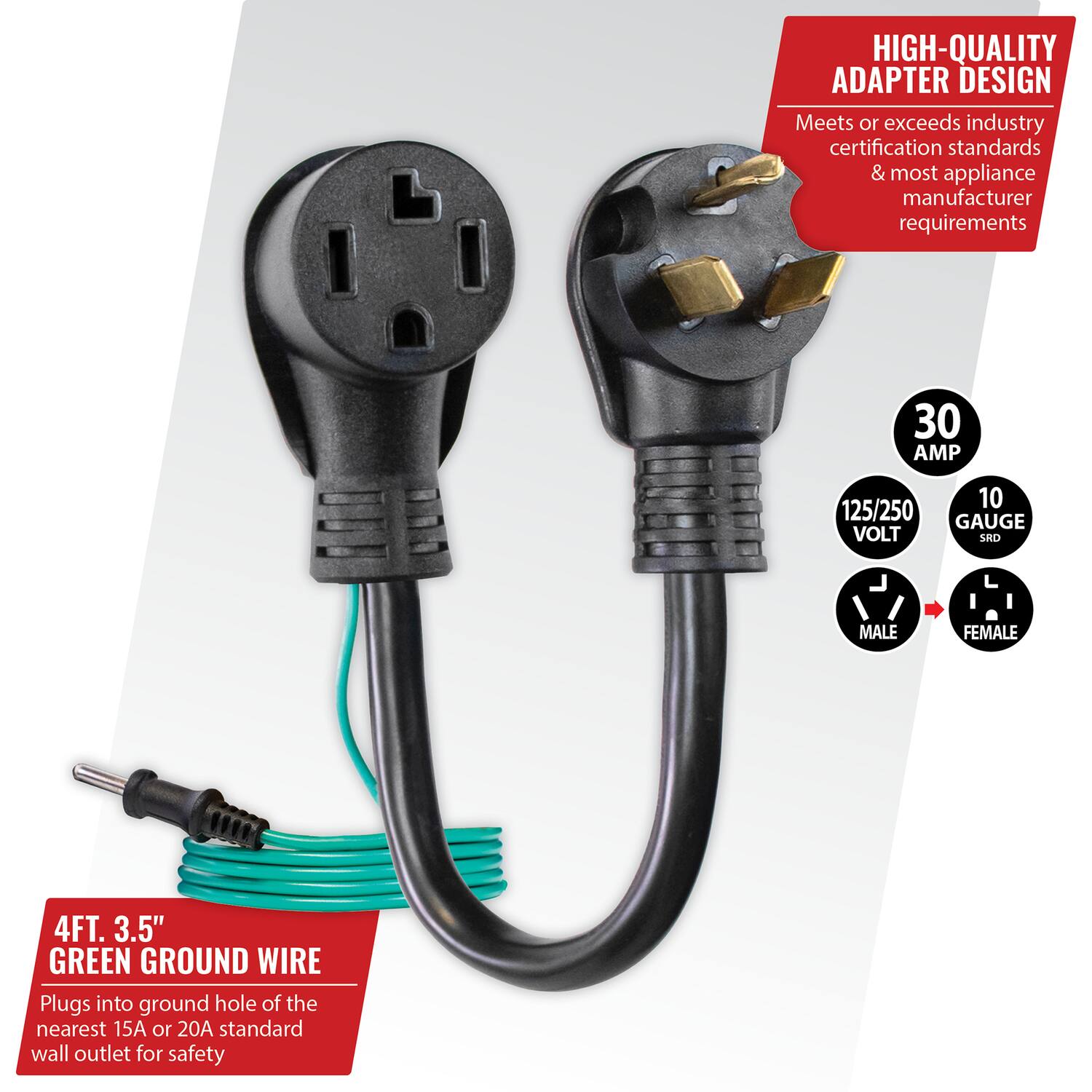 HIGH-QUALITY ADAPTER DESIGN  
Meets or exceeds industry certification standards & most appliance manufacturer requirements  

30 AMP  
125/250 VOLT  
10 GAUGE  
SRO  
MALE FEMALE  

4FT. 3.5" GREEN GROUND WIRE  
Plugs into ground hole of the nearest 15A or 20A standard wall outlet for safety