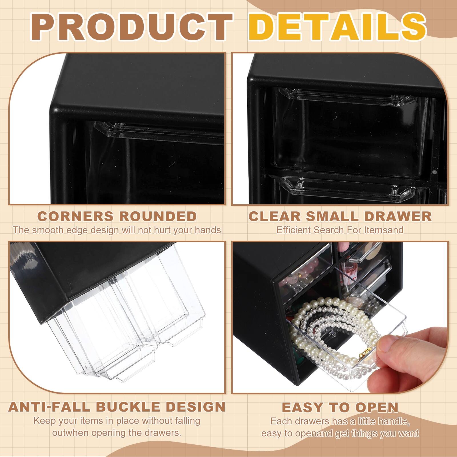 PRODUCT DETAILS

- CORNERS ROUNDED
  The smooth edge design will not hurt your hands

- CLEAR SMALL DRAWER
  Efficient Search For Items

- ANTI-FALL BUCKLE DESIGN
  Keep your items in place without falling out when opening the drawers

- EASY TO OPEN
  Each drawer has a little handle, easy to open and get things you want