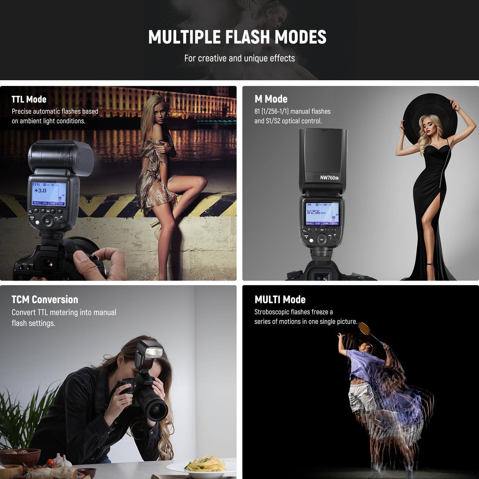 MULTIPLE FLASH MODES  
For creative and unique effects

**TTL Mode**  
Precise automatic flashes based on ambient light conditions.

**M Mode**  
81 (1/256-1/1) manual flashes and S1/S2 optical control.

**TCM Conversion**  
Convert TTL metering into manual flash settings.

**MULTI Mode**  
Stroboscopic flashes freeze a series of motions in one single picture.