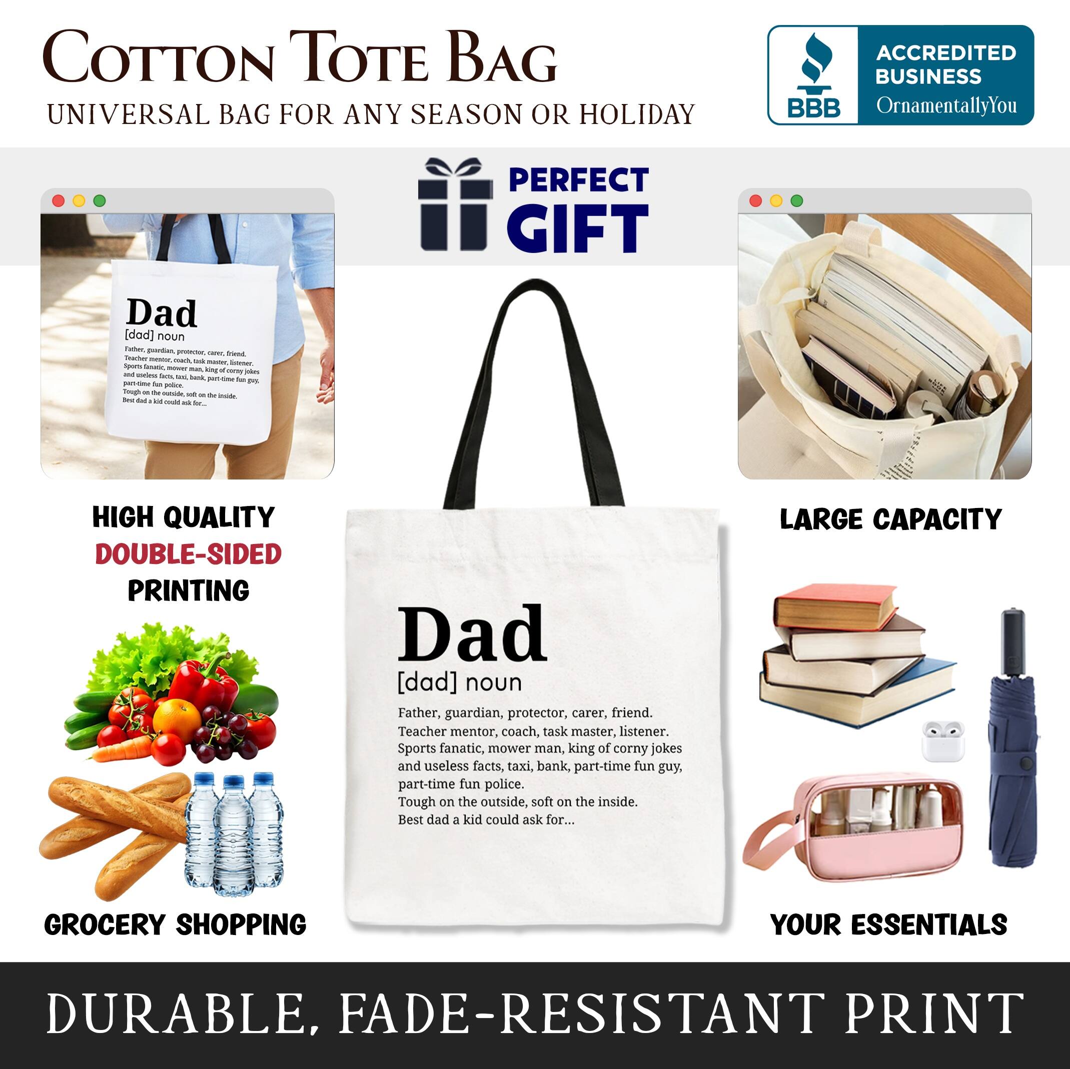 COTTON TOTE BAG  
UNIVERSAL BAG FOR ANY SEASON OR HOLIDAY  

ACCREDITED BUSINESS  
BBB  
OrnamentallyYou  

PERFECT GIFT  
Dad [dad] noun  
Father, guardian, protector, carer, friend, teacher, mentor, coach, task master, listener, sports fanatic, mower man, king of corny jokes and useless facts, taxi, bank, part-time fun guy, part-time fun police. Tough on the outside, soft on the inside. Best dad a kid could ask for...  

HIGH QUALITY DOUBLE-SIDED PRINTING  

LARGE CAPACITY GROCERY SHOPPING YOUR ESSENTIALS  

DURABLE, FADE-RESISTANT PRINT