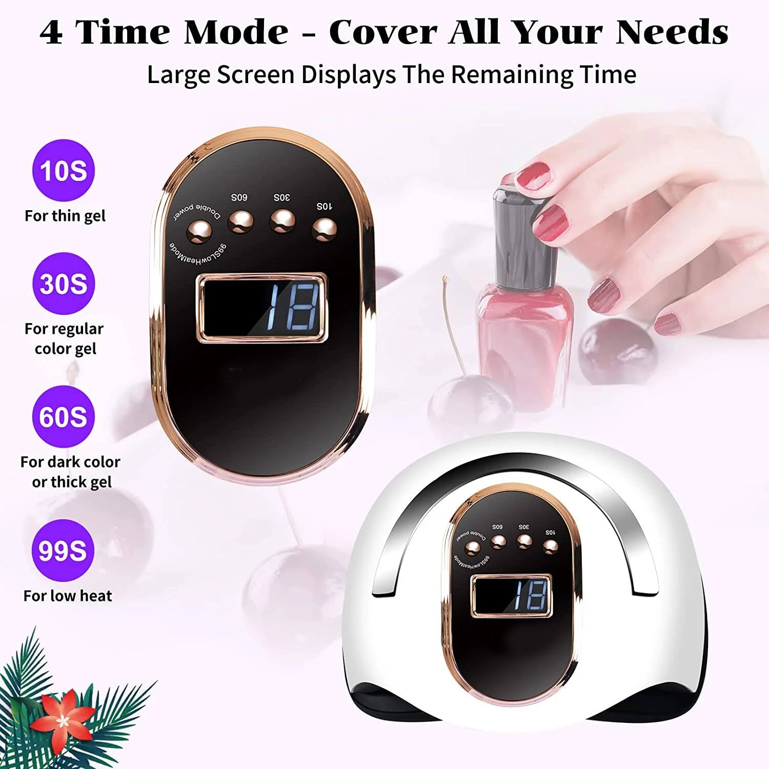 4 Time Mode - Cover All Your Needs  
Large Screen Displays The Remaining Time  

10S  
For thin gel  

30S  
For regular color gel  

60S  
For dark color or thick gel  

99S  
For low heat