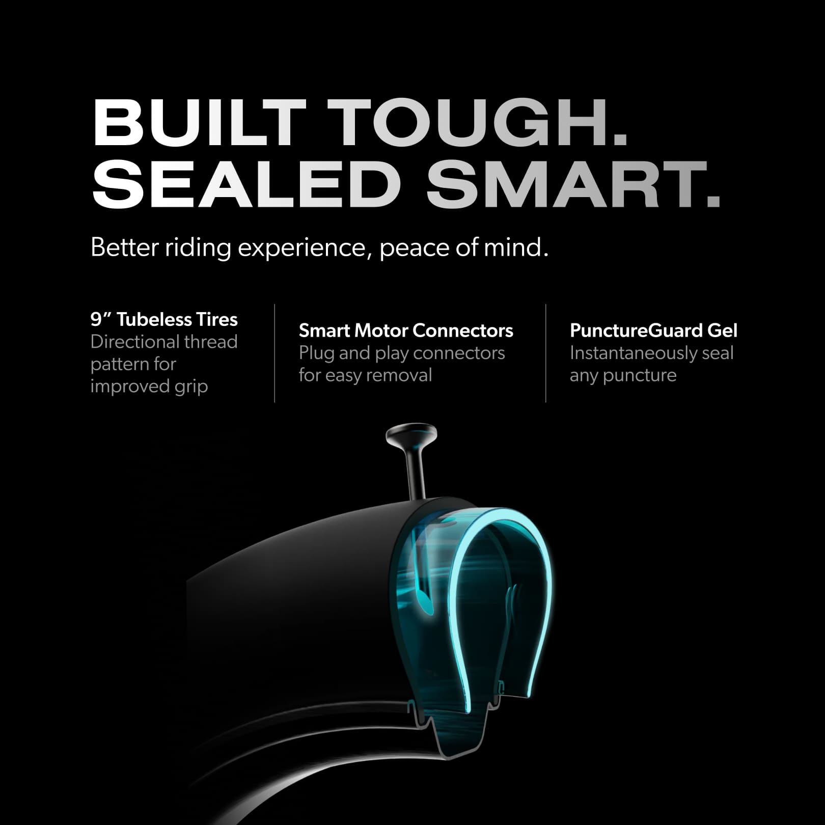 BUILT TOUGH. SEALED SMART. Better riding experience, peace of mind. 9" Tubeless Tires Directional thread pattern for improved grip Smart Motor Connectors Plug and play connectors for easy removal PunctureGuard Gel Instantaneously seal any puncture