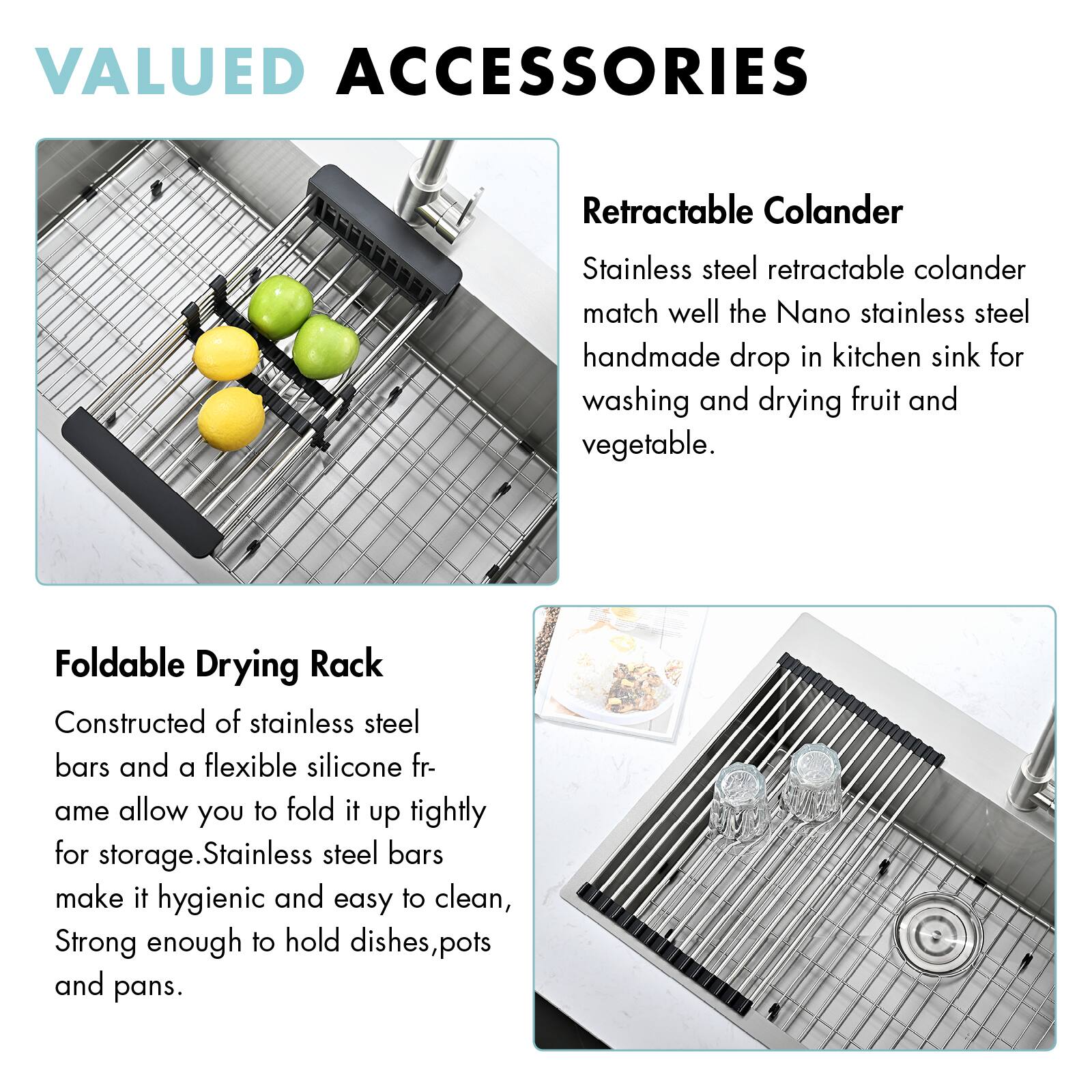VALUED ACCESSORIES

Retractable Colander  
Stainless steel retractable colander match well the Nano stainless steel handmade drop in kitchen sink for washing and drying fruit and vegetable.

Foldable Drying Rack  
Constructed of stainless steel bars and a flexible silicone frame allow you to fold it up tightly for storage. Stainless steel bars make it hygienic and easy to clean, strong enough to hold dishes, pots and pans.