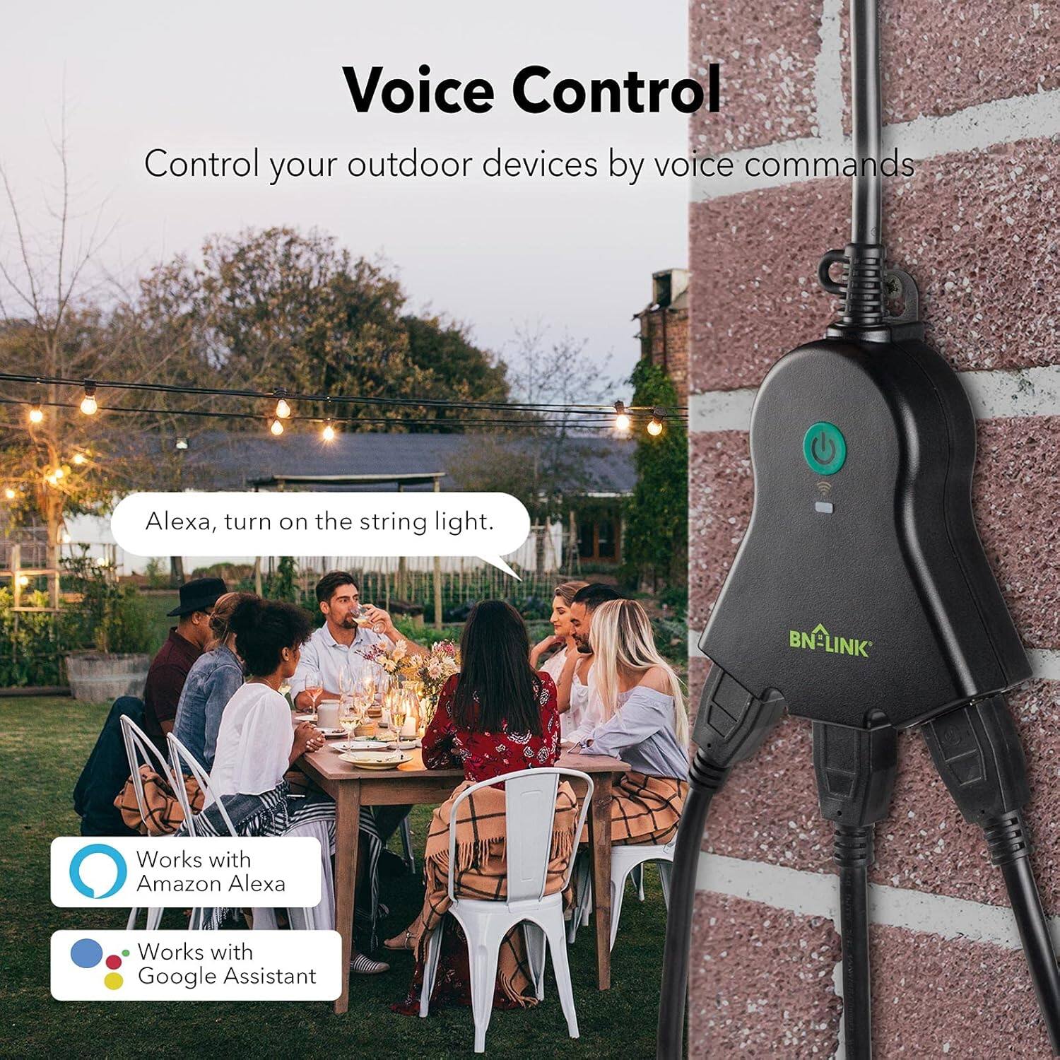 Voice Control  
Control your outdoor devices by voice commands

Alexa, turn on the string light.

BN-LINK  
Works with Amazon Alexa  
Works with Google Assistant