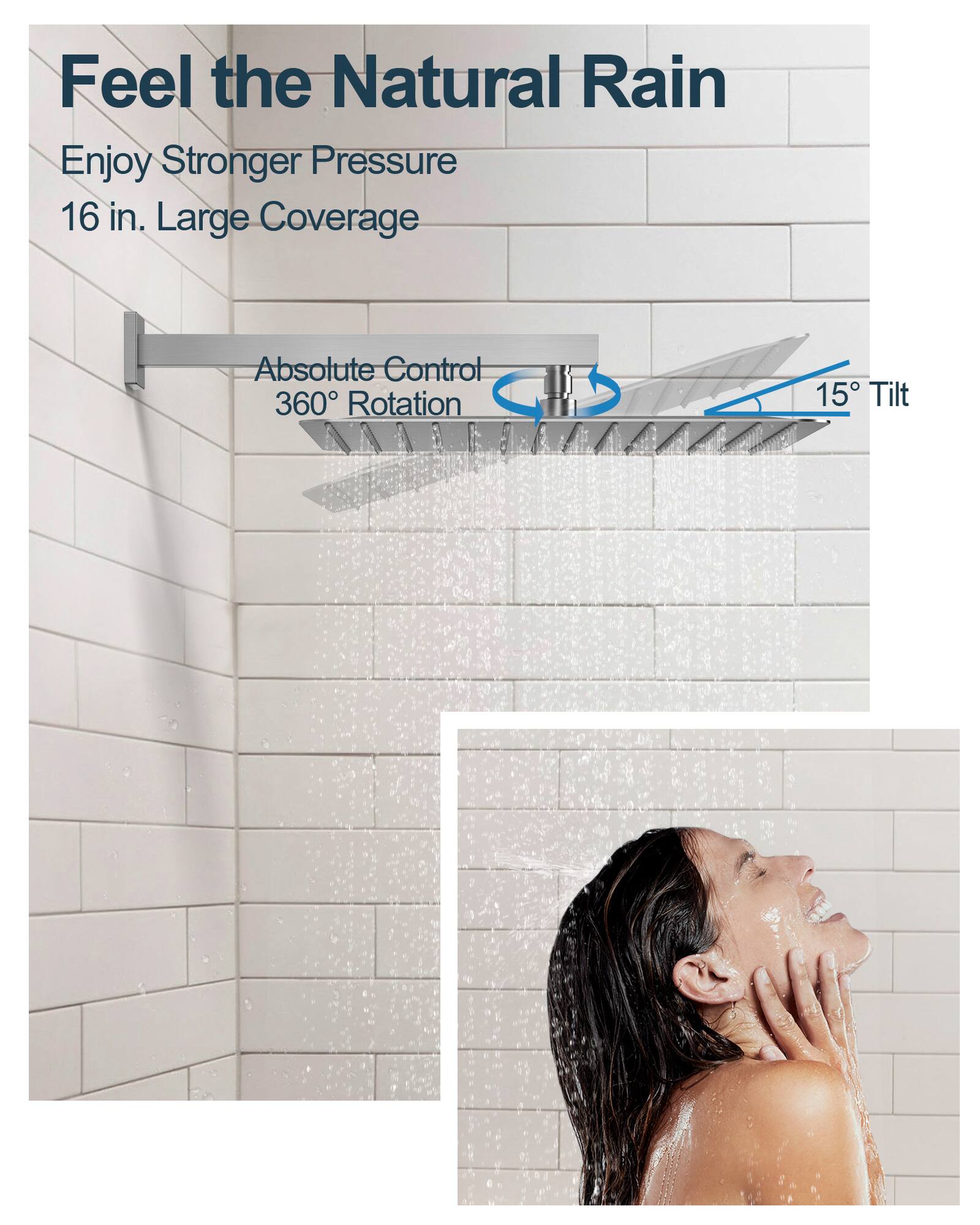 Feel the Natural Rain

Enjoy Stronger Pressure  
16 in. Large Coverage

Absolute Control  
360° Rotation  
15° Tilt