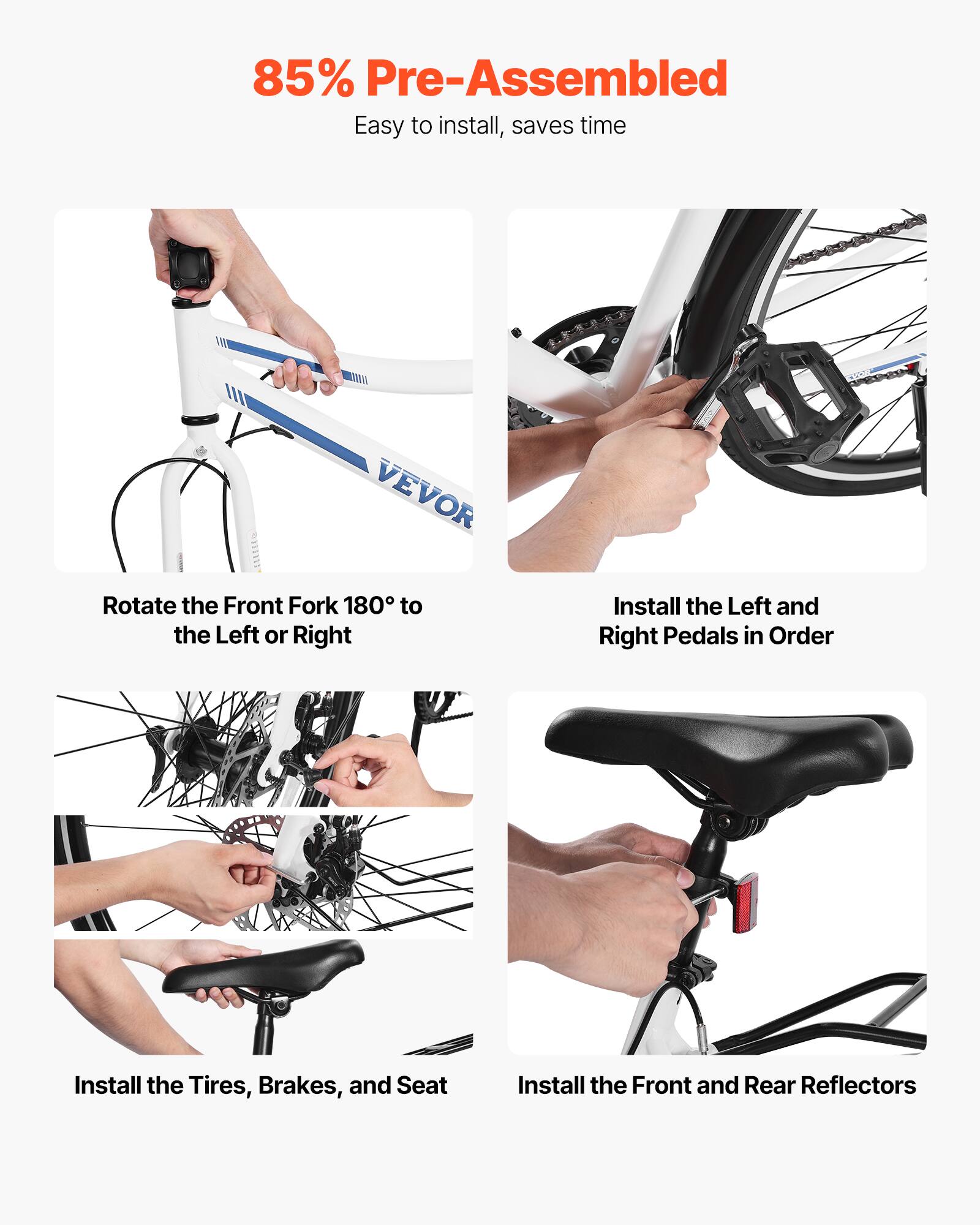 85% Pre-Assembled  
Easy to install, saves time  

- Rotate the Front Fork 180° to the Left or Right  
- Install the Left and Right Pedals in Order  
- Install the Tires, Brakes, and Seat  
- Install the Front and Rear Reflectors
