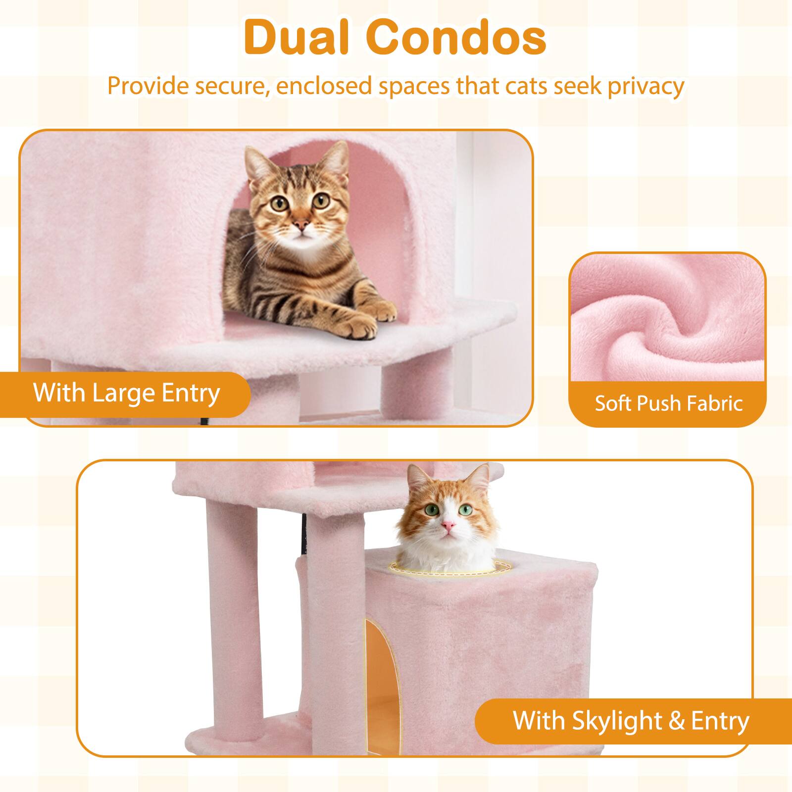 Dual Condos  
Provide secure, enclosed spaces that cats seek privacy  

With Large Entry  
Soft Push Fabric  
With Skylight & Entry