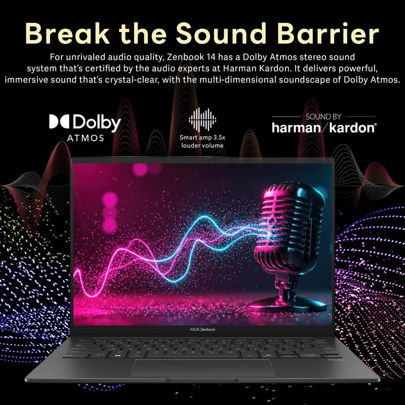 Break the Sound Barrier

For unrivaled audio quality, Zenbook 14 has a Dolby Atmos stereo sound system that's certified by the audio experts at Harman Kardon. It delivers powerful, immersive sound that's crystal-clear, with the multi-dimensional soundscape of Dolby Atmos.

Dolby ATMOS

Smart amp 3.5x louder volume

SOUND BY harman/kardon

ASUS Zenbook