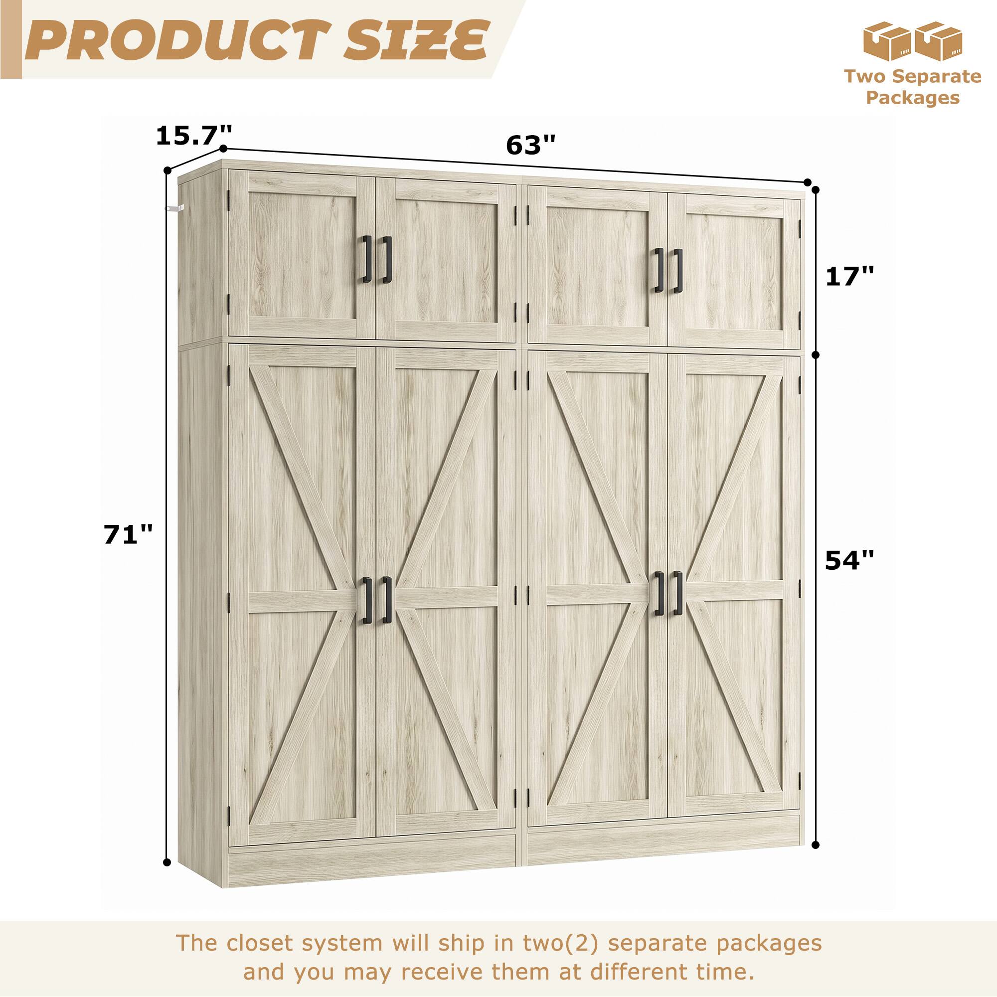 PRODUCT SIZE

15.7" 63" 17" 71" 54"

Two Separate Packages

The closet system will ship in two(2) separate packages and you may receive them at different time.
