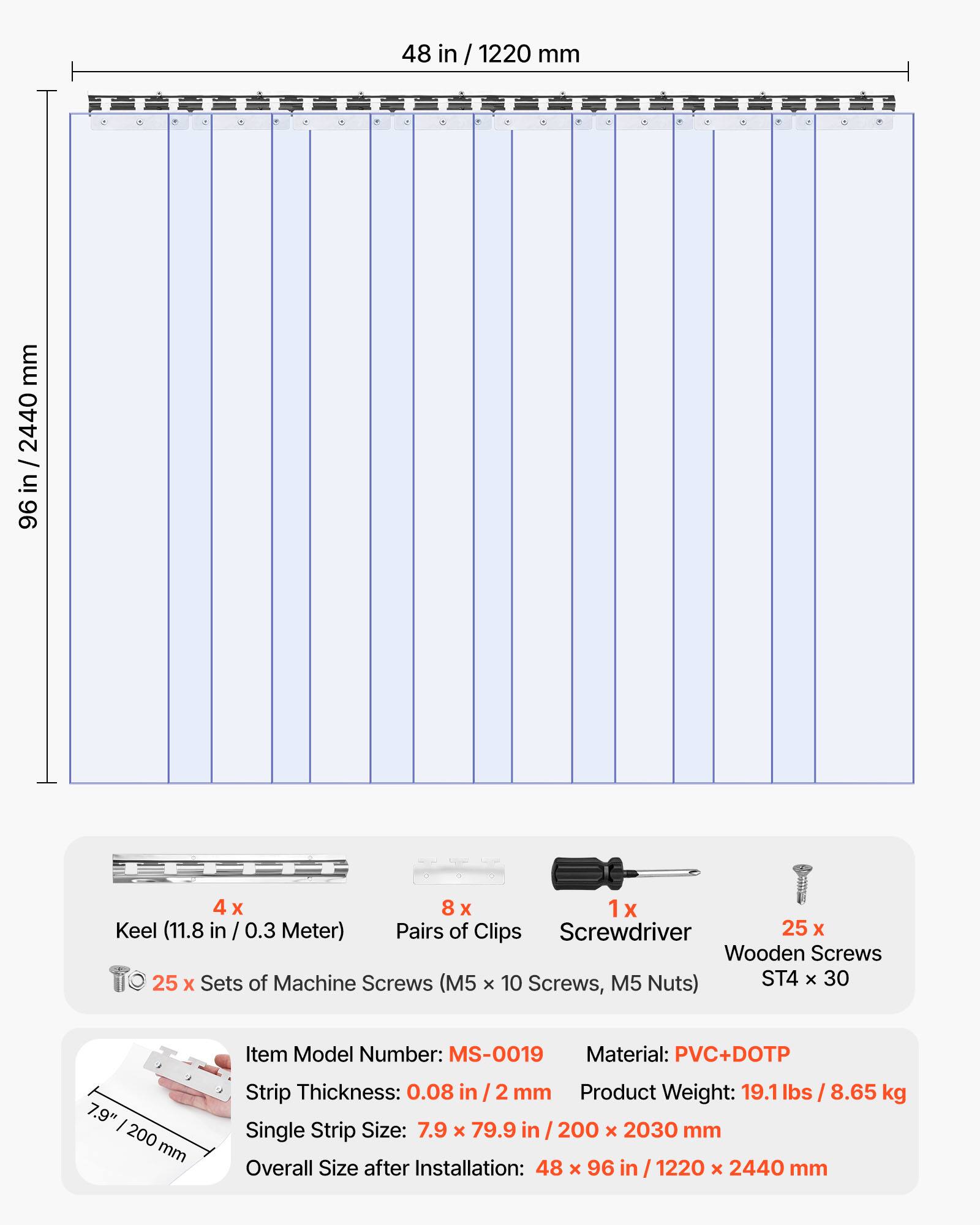 48 in / 1220 mm  
96 in / 2440 mm  

4 x Keel (11.8 in / 0.3 Meter)  
8 x Pairs of Clips  
1 x Screwdriver  
25 x Wooden Screws  
25 x Sets of Machine Screws (M5 x 10 Screws, M5 Nuts) ST4 x 30  

Item Model Number: MS-0019  
Material: PVC+DOTP  
Strip Thickness: 0.08 in / 2 mm  
Product Weight: 19.1 lbs / 8.65 kg  
Single Strip Size: 7.9 x 79.9 in / 200 x 2030 mm  
Overall Size after Installation: 48 x 96 in / 1220 x 2440 mm