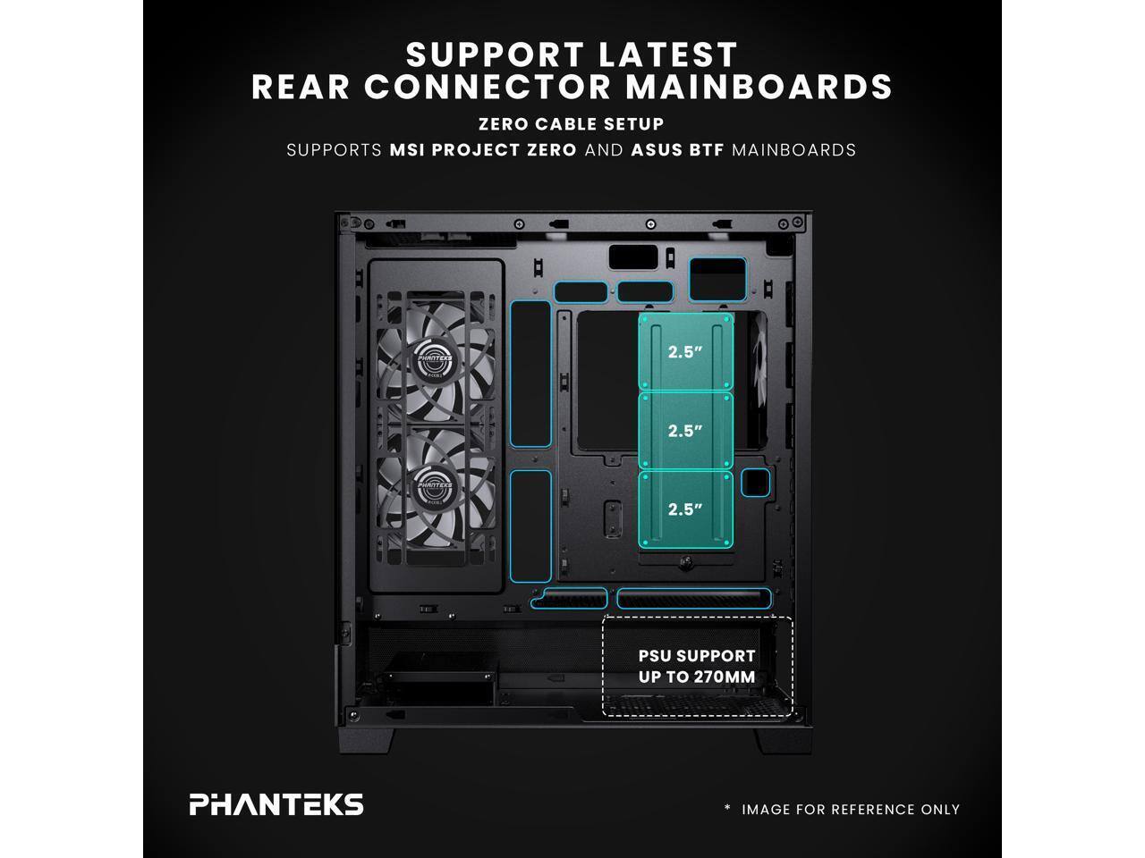SUPPORT LATEST REAR CONNECTOR MAINBOARDS  
ZERO CABLE SETUP  
SUPPORTS MSI PROJECT ZERO AND ASUS BTF MAINBOARDS  

2.5"  
2.5"  
2.5"  

PSU SUPPORT UP TO 270MM  

PHANTEKS  
IMAGE FOR REFERENCE ONLY