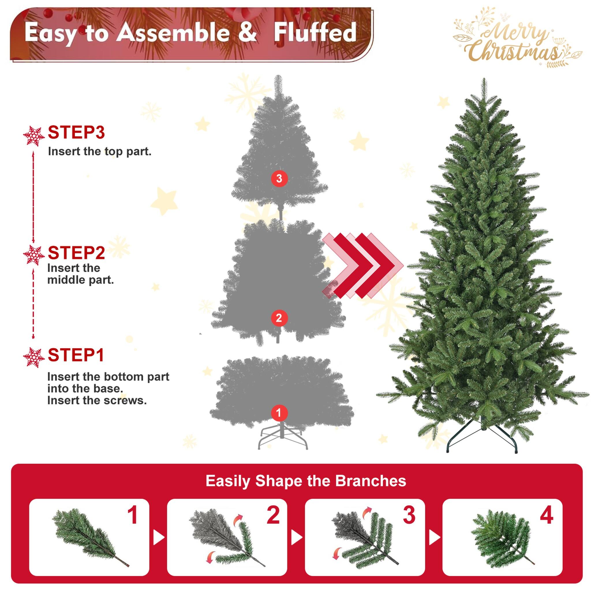 Easy to Assemble & Fluffed  
Merry Christmas  

STEP 1: Insert the bottom part into the base. Insert the screws.  
STEP 2: Insert the middle part.  
STEP 3: Insert the top part.  

Easily Shape the Branches  
1  
2  
3  
4