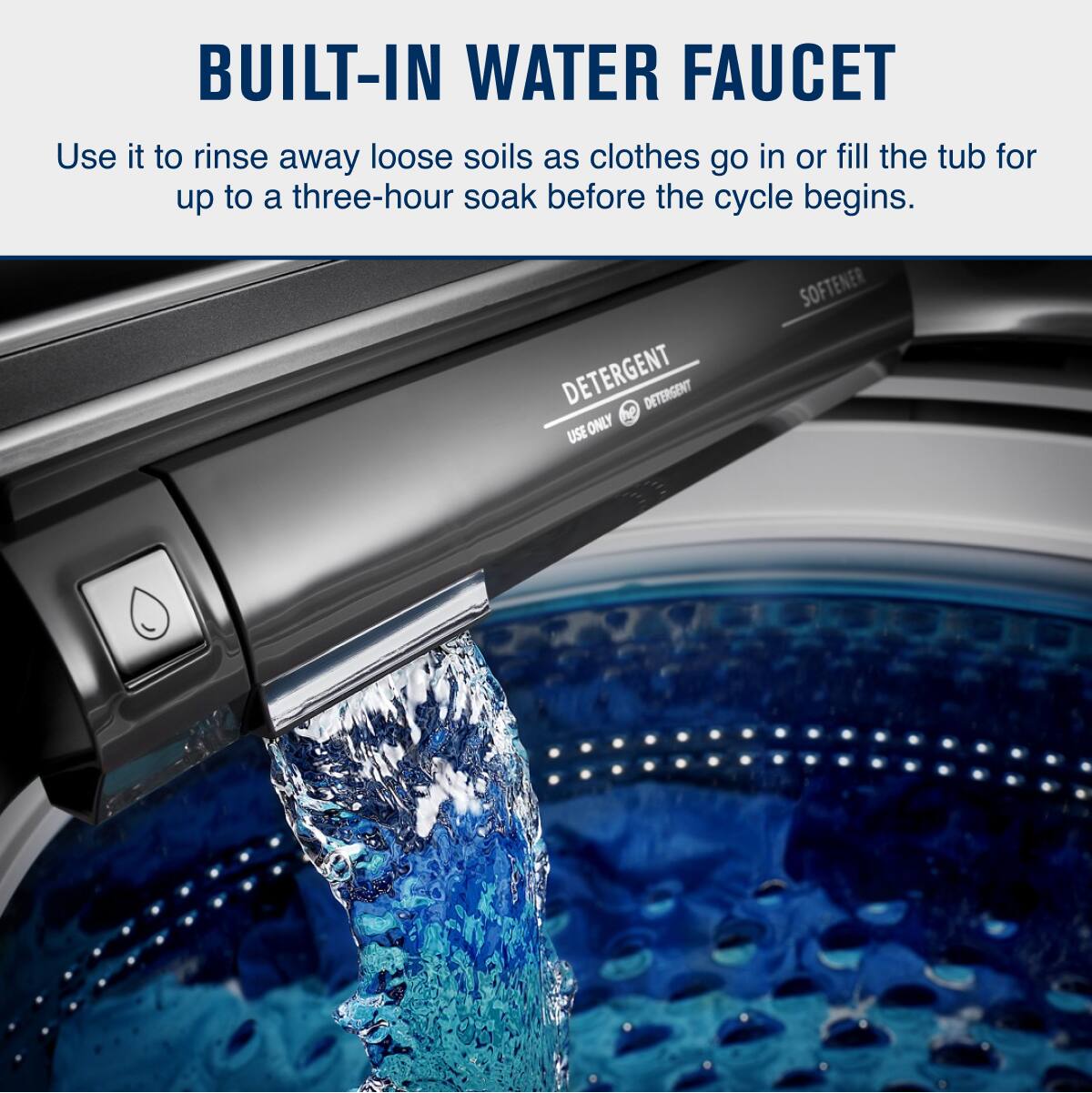 BUILT-IN WATER FAUCET

Use it to rinse away loose soils as clothes go in or fill the tub for up to a three-hour soak before the cycle begins.

DETERGENT  
USE ONLY