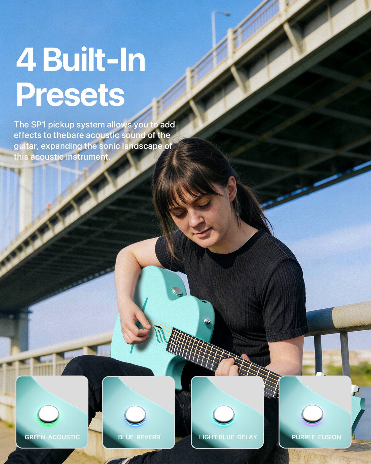 4 Built-In Presets

The SP1 pickup system allows you to add effects to the bare acoustic sound of the guitar, expanding the sonic landscape of this acoustic instrument.

GREEN-ACOUSTIC
BLUE-REVERB
LIGHT BLUE-DELAY
PURPLE-FUSION