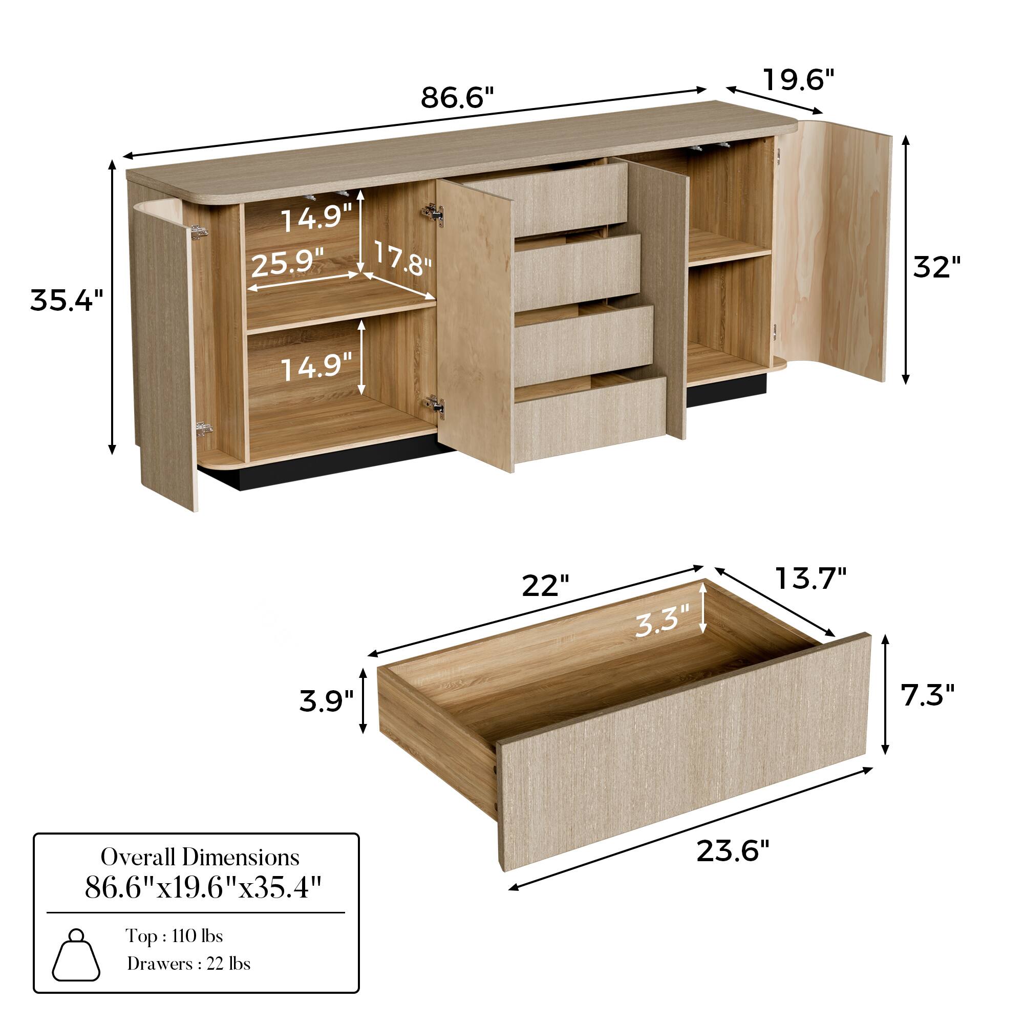 Overall Dimensions: 86.6" x 19.6" x 35.4"

Top: 110 lbs
Drawers: 22 lbs

Shelf Dimensions:
- 25.9" x 14.9"
- 17.8" x 14.9"

Drawer Dimensions:
- 23.6" x 13.7" x 7.3"
- 22" x 3.3" x 3.9"

Additional Dimensions:
- 32" (height of the cabinet)
- 19.6" (width of the cabinet)
- 35.4" (depth of the cabinet)