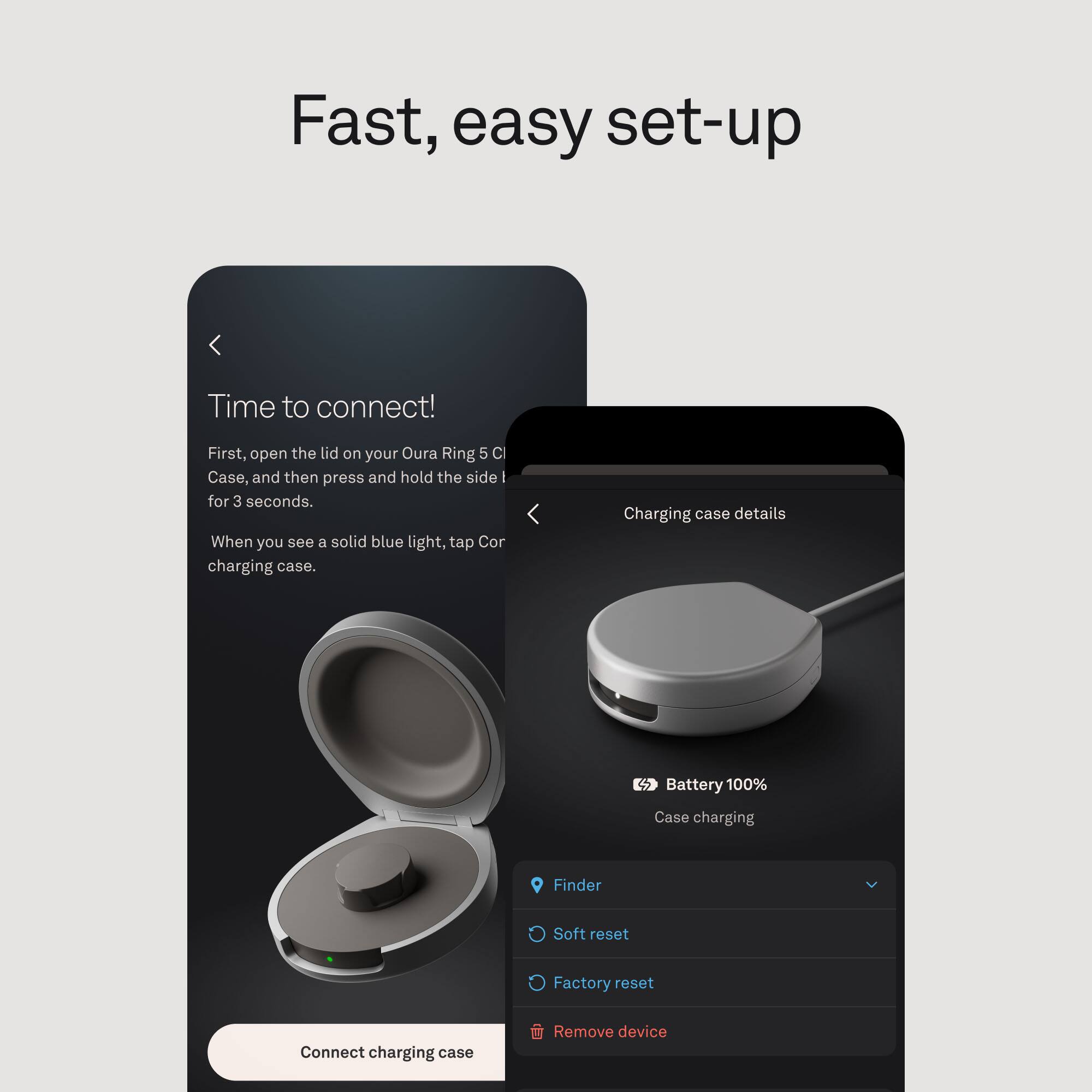 Fast, easy set-up

Time to connect!
First, open the lid on your Oura Ring 5 C Case, and then press and hold the side I for 3 seconds. When you see a solid blue light, tap Cor charging case.

Charging case details
Battery 100% 100%
Case charging

Finder
Soft reset
Factory reset
Remove device