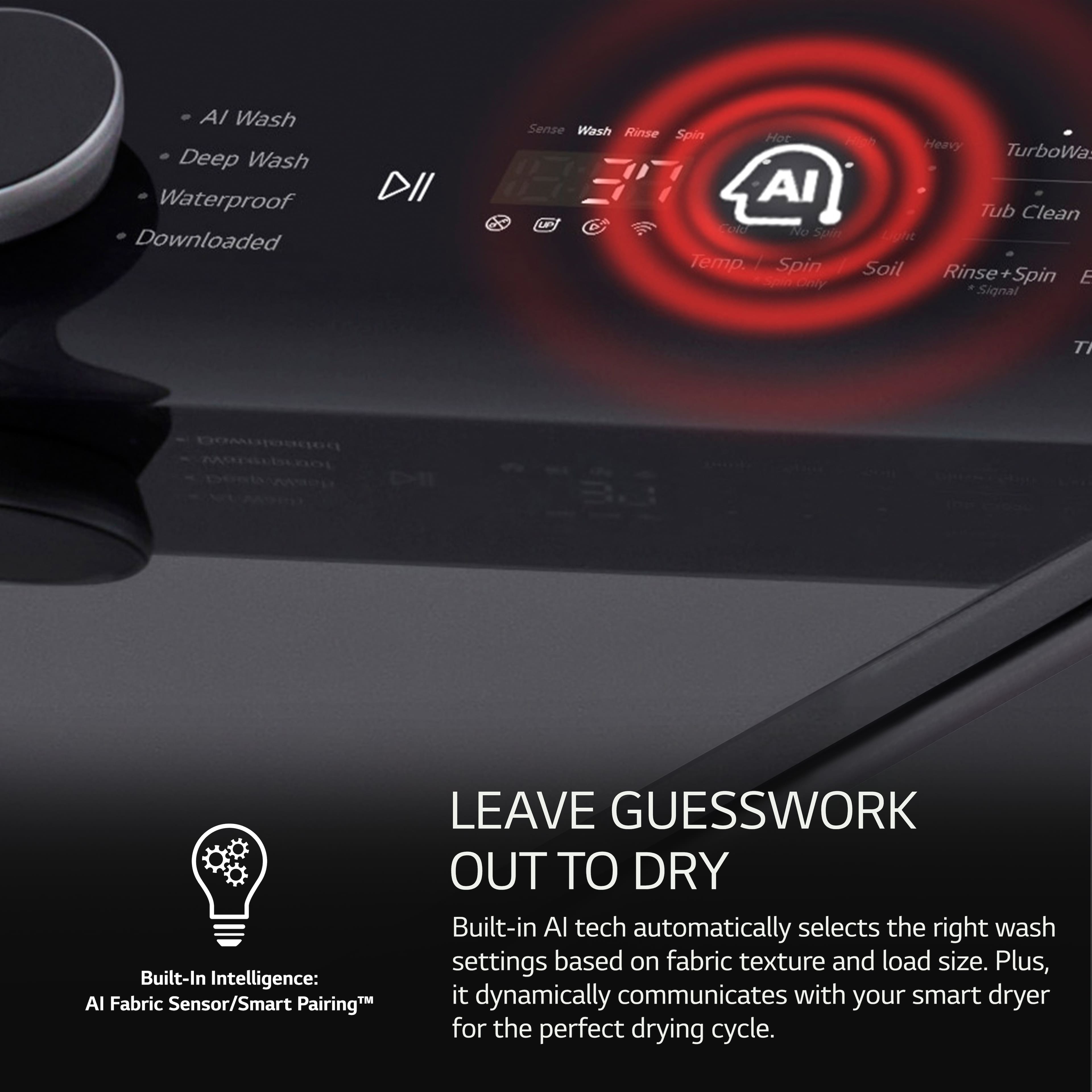 AI Wash Deep Wash Waterproof Downloaded DII Sense Wash Rinse Spin Hor AI ue Tolo W0 Stain Temp / Spin Heavy TurboWa Tub Clean At Soil Rinse+Spin Rinse Spin E Signal T bobeainweg C Built-In Intelligence: AI Fabric Sensor/Smart Pairing LEAVE GUESSWORK OUT TO DRY Built-in Al tech automatically selects the right wash settings based on fabric texture and load size. Plus, it dynamically communicates with your smart dryer for the perfect drying cycle.
