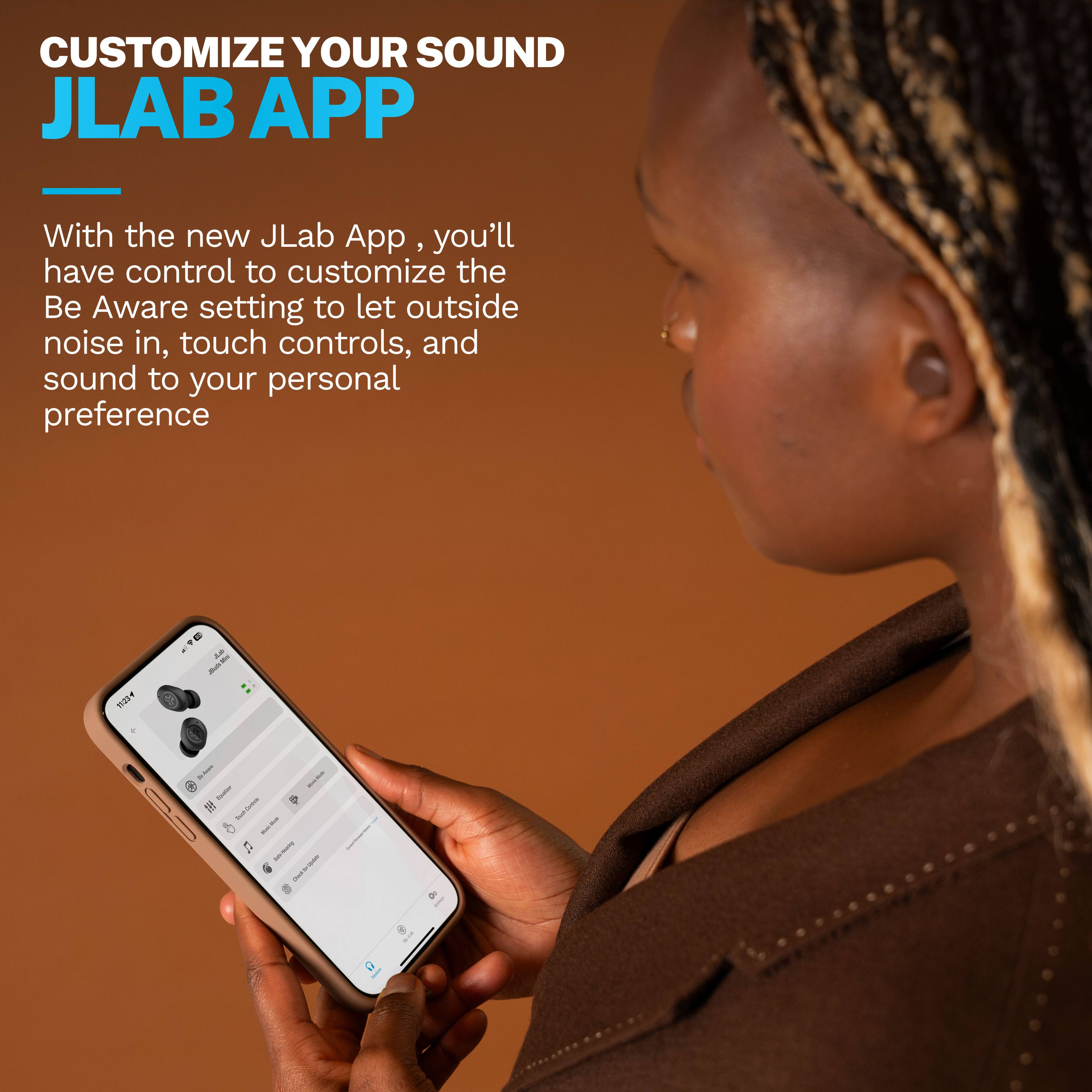 CUSTOMIZE YOUR SOUND JLAB APP With the new JLab App, you'll have control to customize the Be Aware setting to let outside noise in, touch controls, and sound to your personal preference.