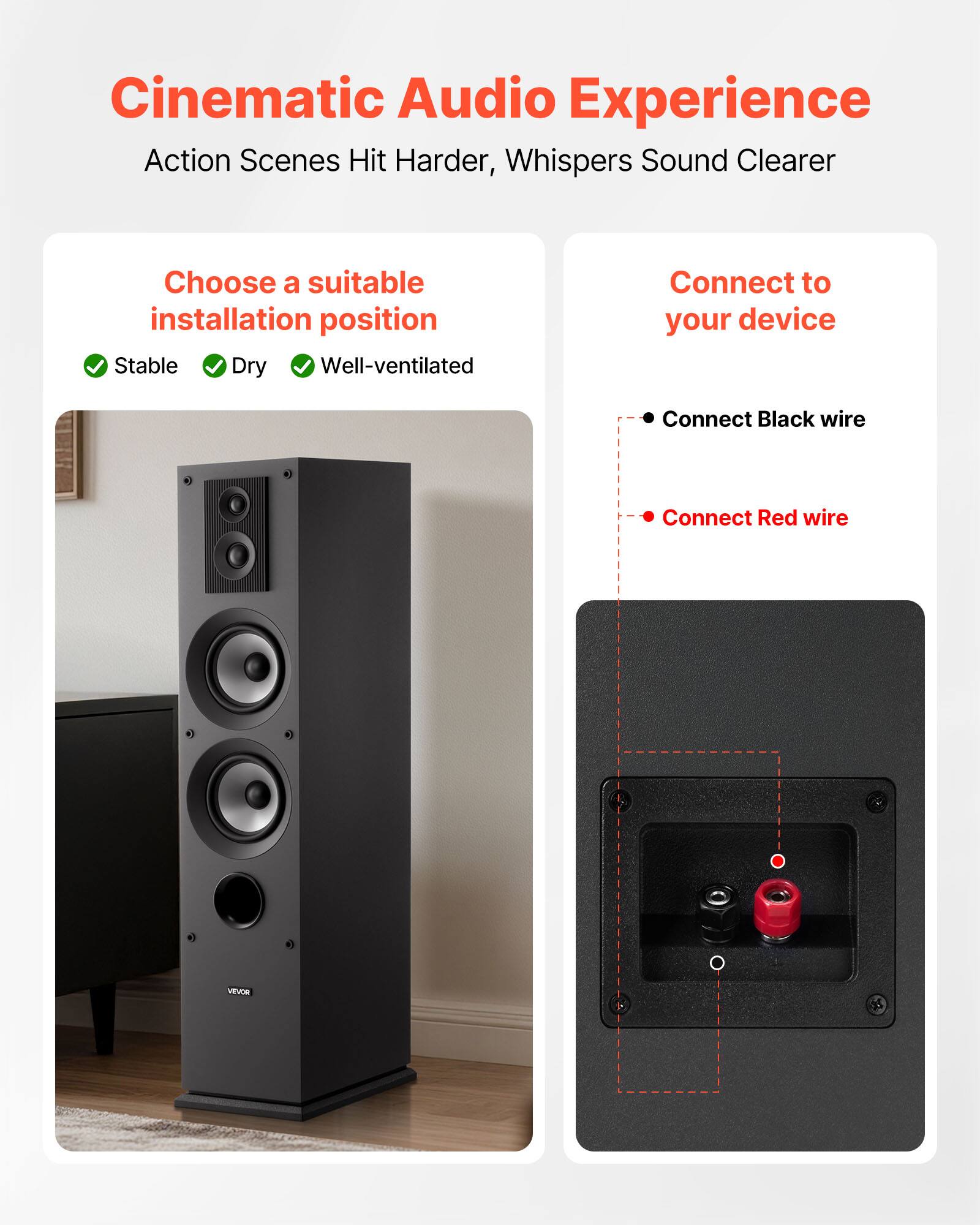 Cinematic Audio Experience  
Action Scenes Hit Harder, Whispers Sound Clearer  

Choose a suitable installation position  
- Stable  
- Dry  
- Well-ventilated  

Connect to your device  
- Connect Black wire  
- Connect Red wire  

VEVOR