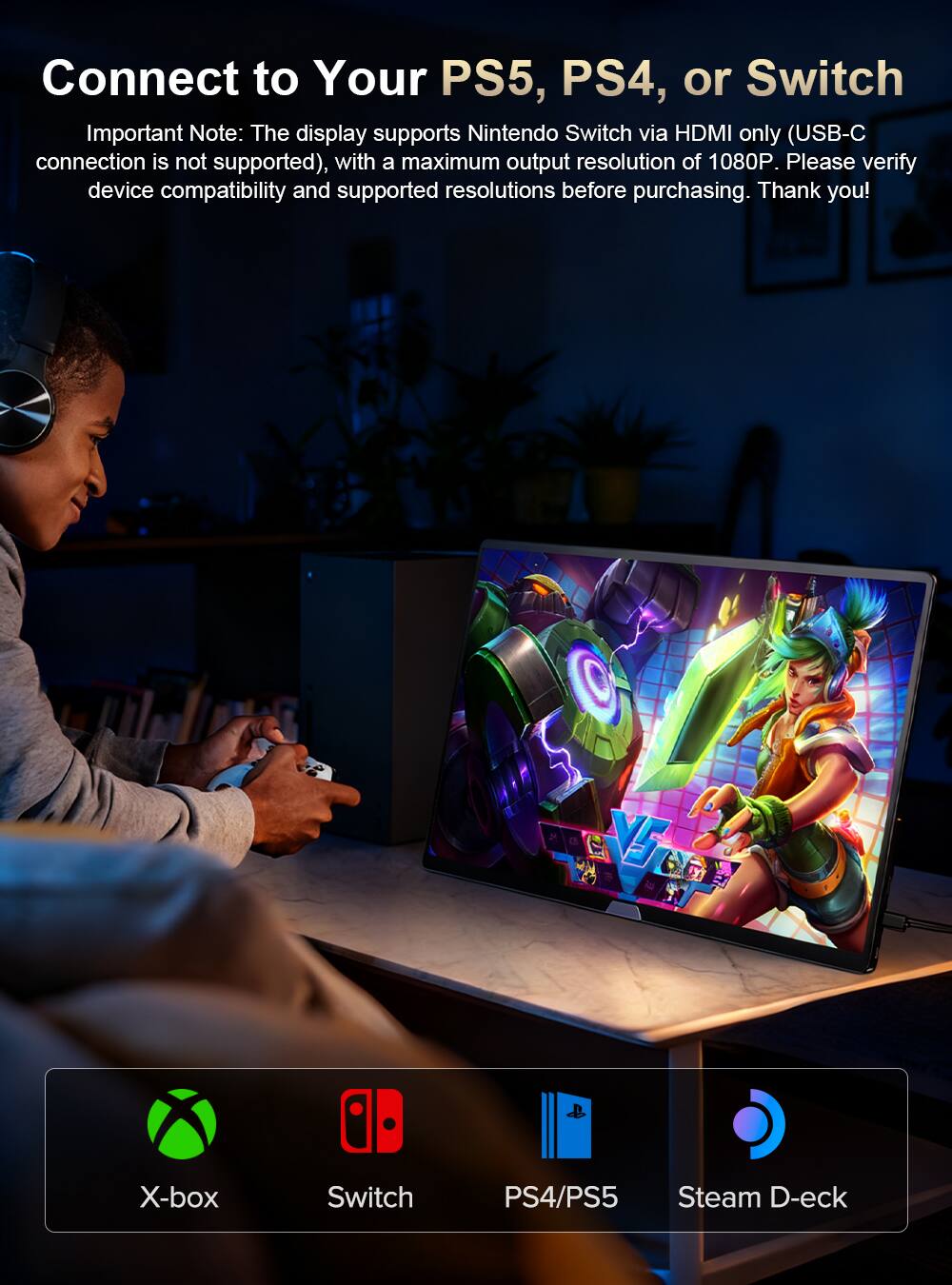 Connect to Your PS5, PS4, or Switch

Important Note: The display supports Nintendo Switch via HDMI only (USB-C connection is not supported), with a maximum output resolution of 1080P. Please verify device compatibility and supported resolutions before purchasing. Thank you!

VS XI

X-box

Switch

PS4/PS5

Steam D-eck