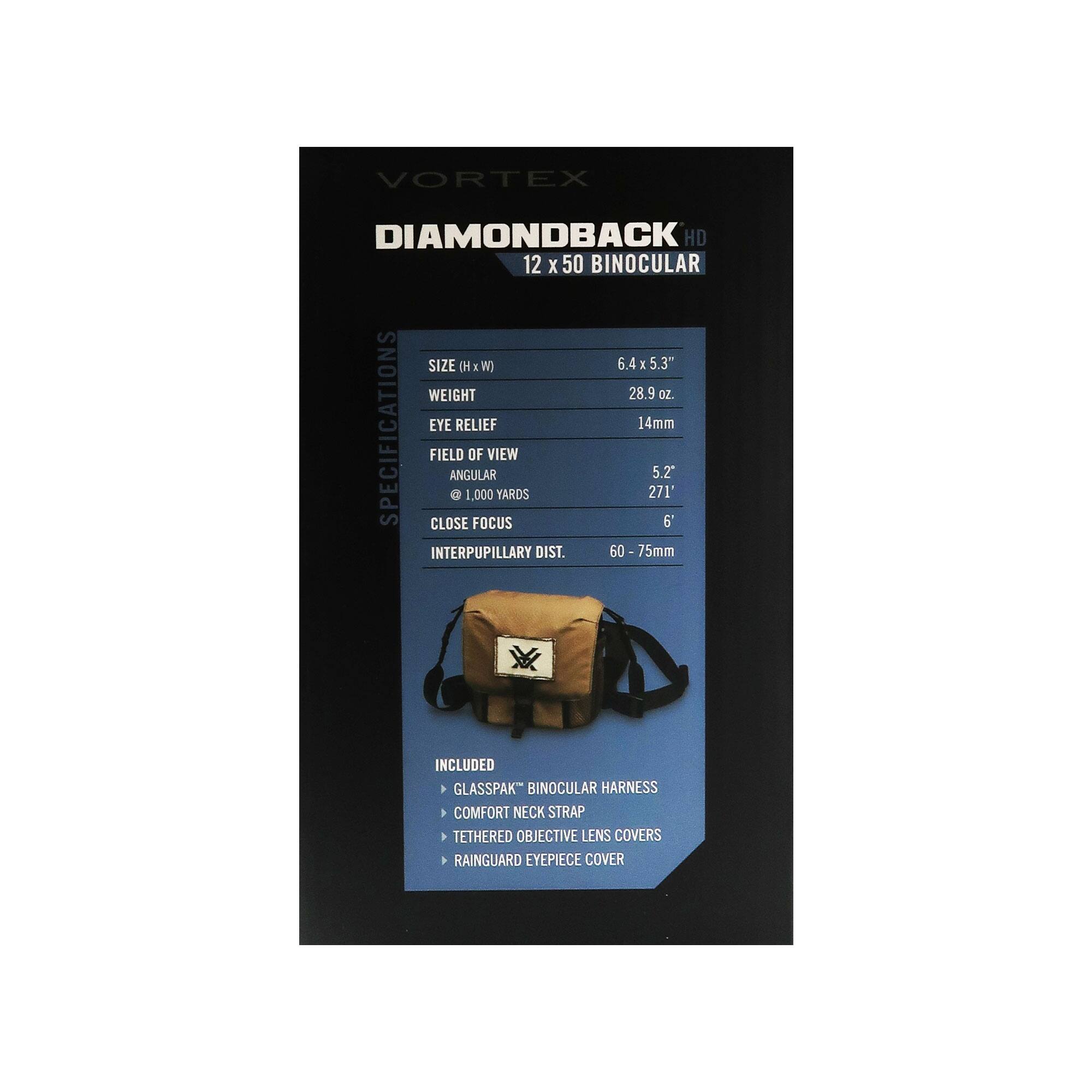 VORTEX DIAMONDBACK HD 12 X 50 BINOCULAR

SIZE (H x W) 6.4 x 5.3"
WEIGHT 28.9 oz.

SPECIFICATIONS
EYE RELIEF 14mm
FIELD OF VIEW ANGULAR 5.2°
@ 1,000 YARDS 271'
CLOSE FOCUS 6'
INTERPUPILLARY DIST. 60 - 75mm

INCLUDED
- GLASSPAK™ BINOCULAR HARNESS
- COMFORT NECK STRAP
- TETHERED OBJECTIVE LENS COVERS
- RAINGUARD EYEPIECE COVER