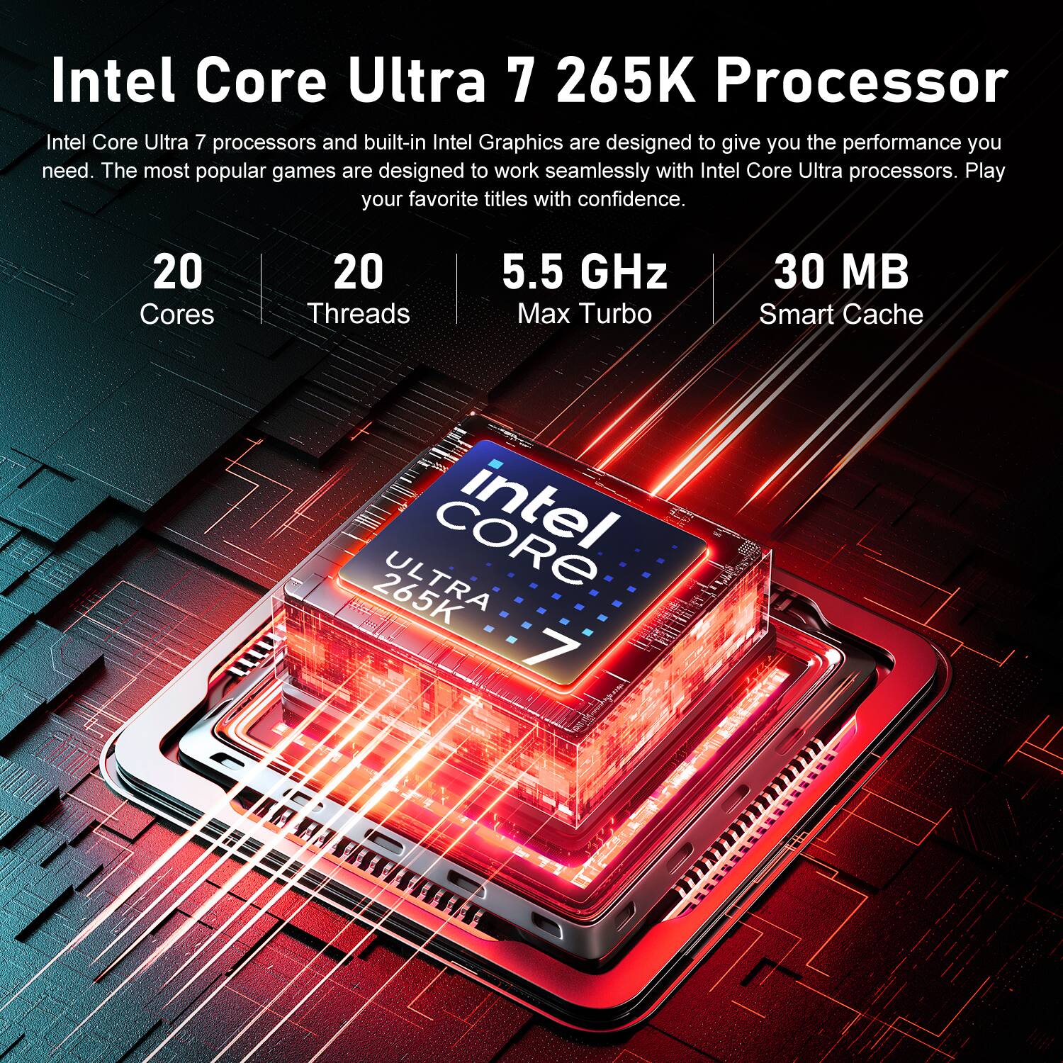 Intel Core Ultra 7 265K Processor

Intel Core Ultra 7 processors and built-in Intel Graphics are designed to give you the performance you need. The most popular games are designed to work seamlessly with Intel Core Ultra processors. Play your favorite titles with confidence.

20 Cores
20 Threads
5.5 GHz Max Turbo
30 MB Smart Cache