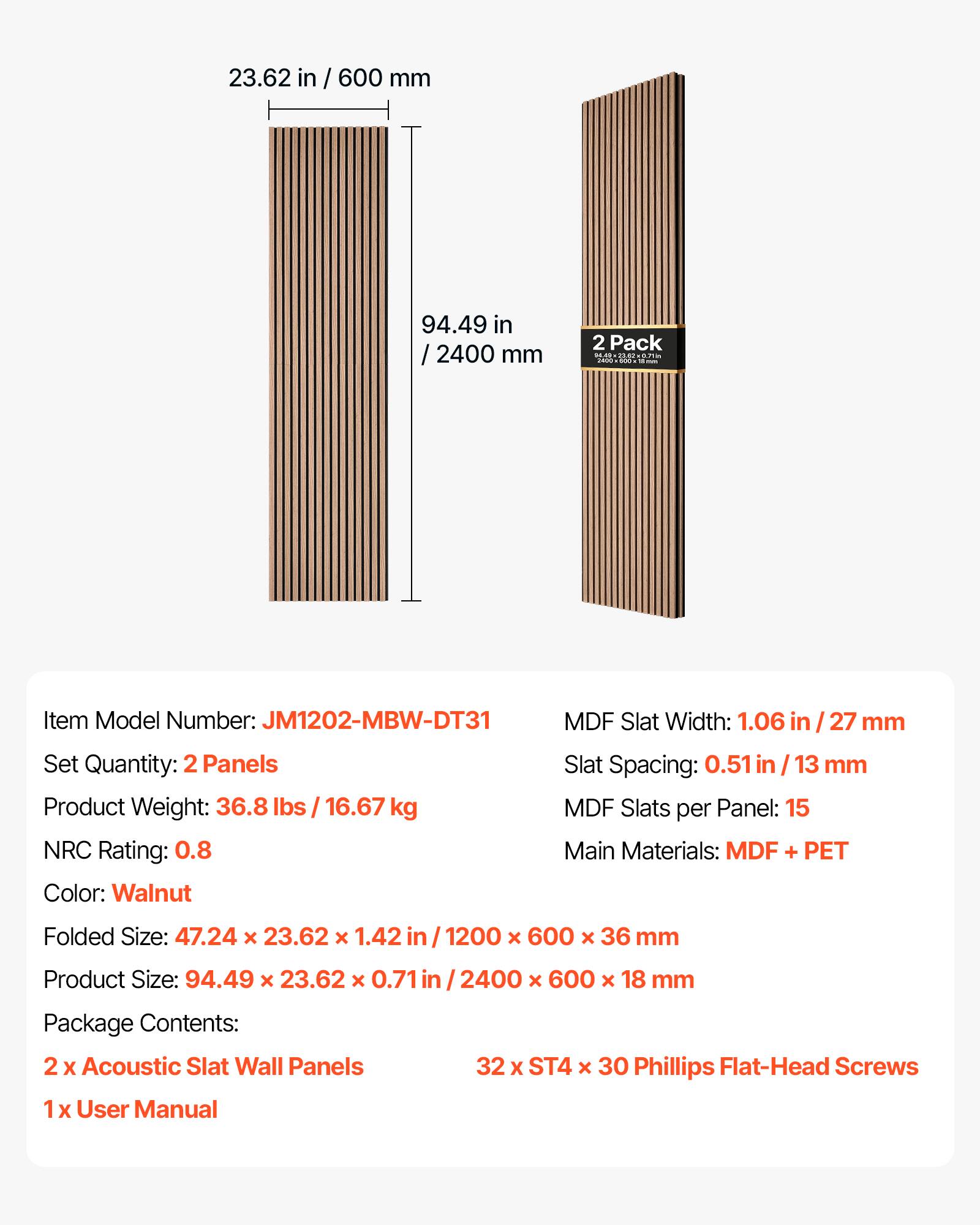 23.62 in / 600 mm  
94.49 in / 2400 mm  

2 Pack 23.62071 - ...  
Item Model Number: JM1202-MBW-DT31  
MDF Slat Width: 1.06 in / 27 mm  
Set Quantity: 2 Panels  
Slat Spacing: 0.51 in / 13 mm  
Product Weight: 36.8 lbs / 16.67 kg  
MDF Slats per Panel: 15  
NRC Rating: 0.8  
Main Materials: MDF + PET  
Color: Walnut  
Folded Size: 47.24 x 23.62 x 1.42 in / 1200 x 600 x 36 mm  
Product Size: 94.49 x 23.62 x 0.71 in / 2400 x 600 x 18 mm  
Package Contents:  
2x Acoustic Slat Wall Panels  
1x User Manual  
32 x ST4 x 3