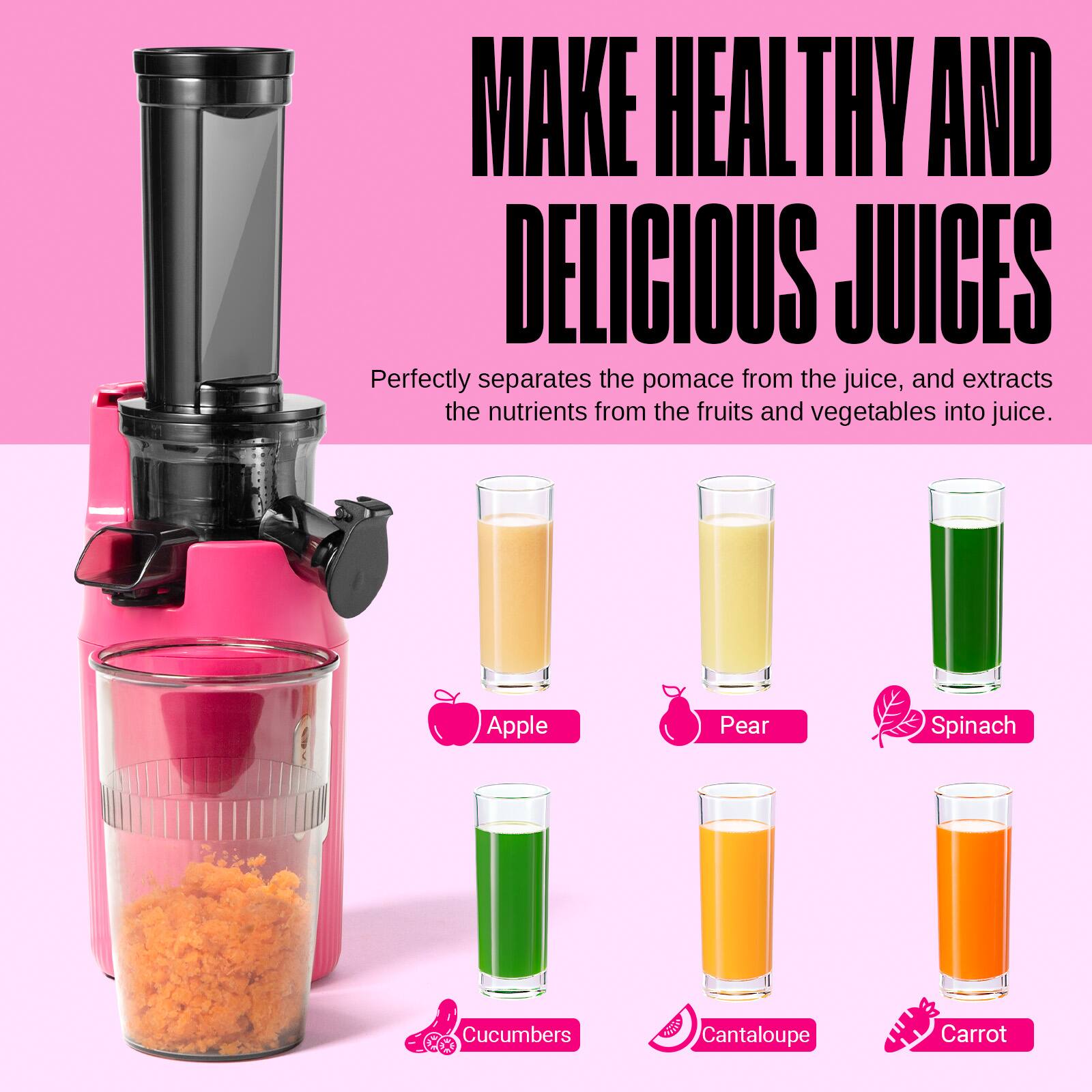 MAKE HEALTHY AND DELICIOUS JUICES

Perfectly separates the pomace from the juice, and extracts the nutrients from the fruits and vegetables into juice.

Apple
Pear
Spinach
Cucumbers
Cantaloupe
Carrot