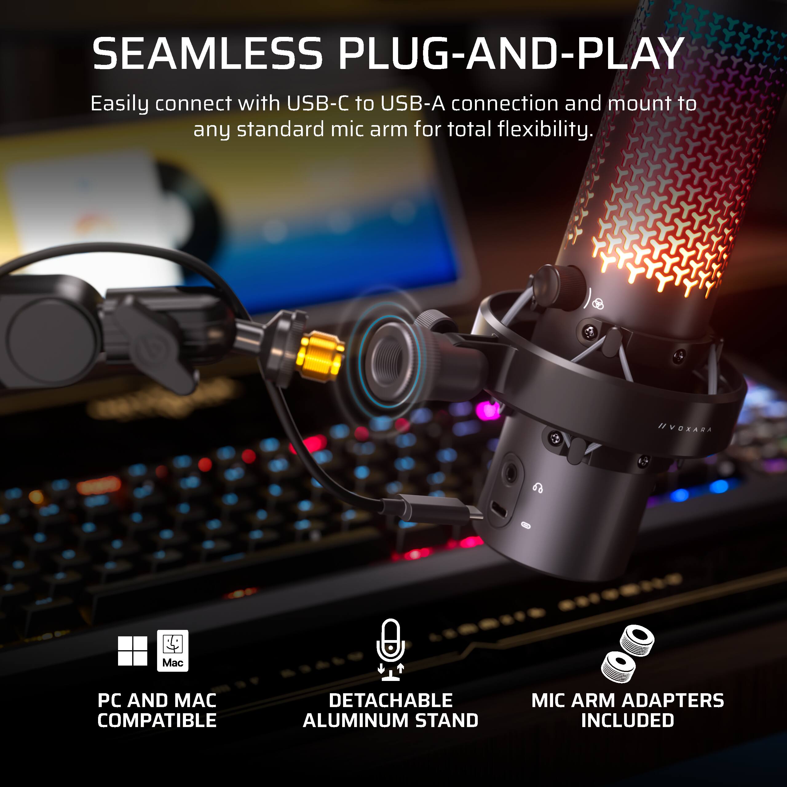 SEAMLESS PLUG-AND-PLAY  
Easily connect with USB-C to USB-A connection and mount to any standard mic arm for total flexibility.  

IIVOXARA  

Mac  
PC AND MAC COMPATIBLE  
DETACHABLE ALUMINUM STAND  
MIC ARM ADAPTERS INCLUDED