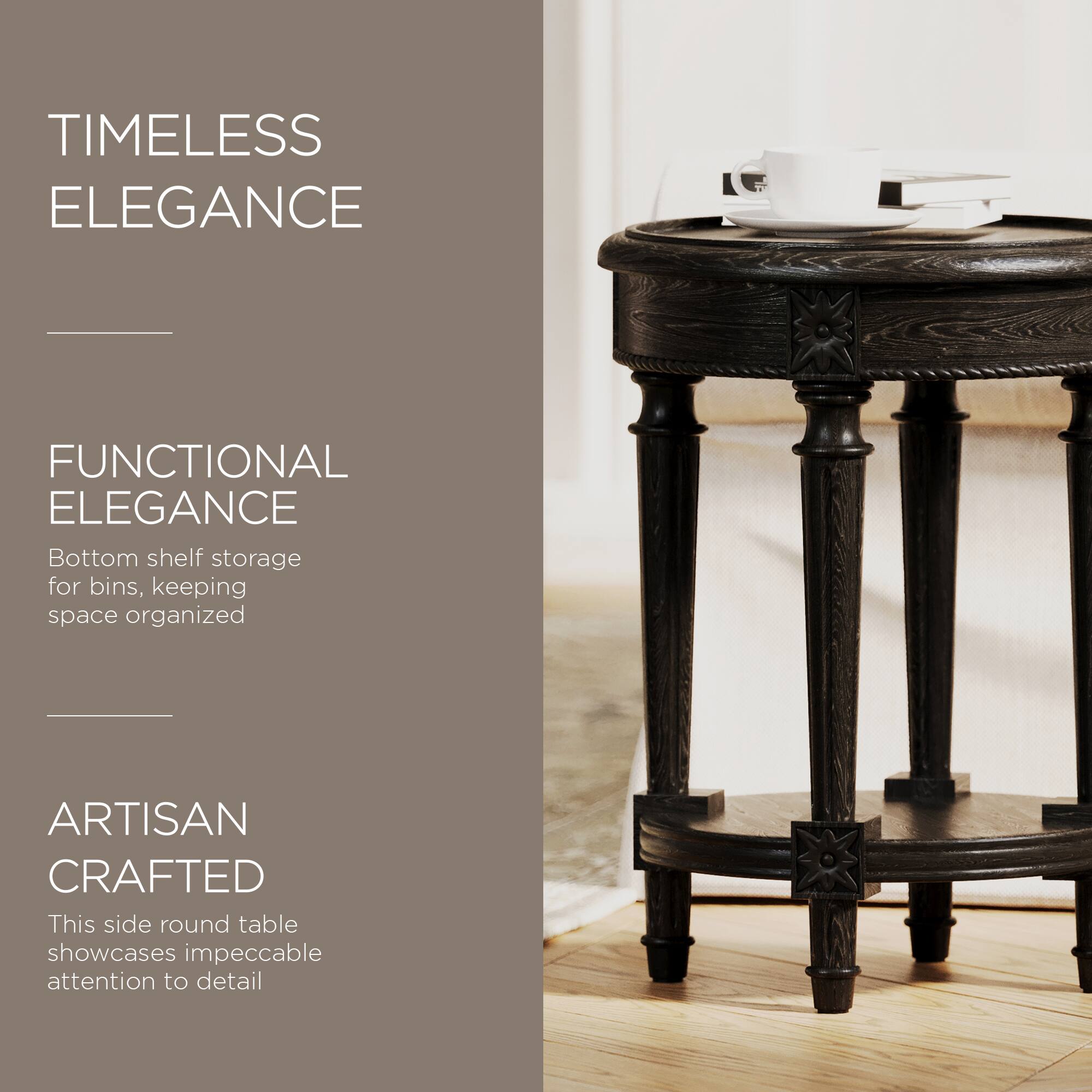 TIMELESS ELEGANCE

FUNCTIONAL ELEGANCE  
Bottom shelf storage for bins, keeping space organized

ARTISAN CRAFTED  
This side round table showcases impeccable attention to detail