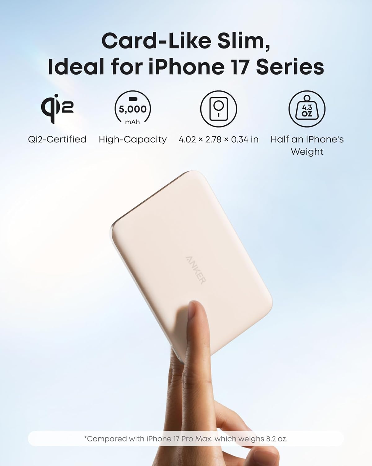 Card-Like Slim, Ideal for iPhone 17 Series

- Qi2-Certified
- High-Capacity 5,000 mAh
- 4.02 x 2.78 x 0.34 in
- Half an iPhone's Weight
- 4.3 oz

*Compared with iPhone 17 Pro Max, which weighs 8.2 oz.