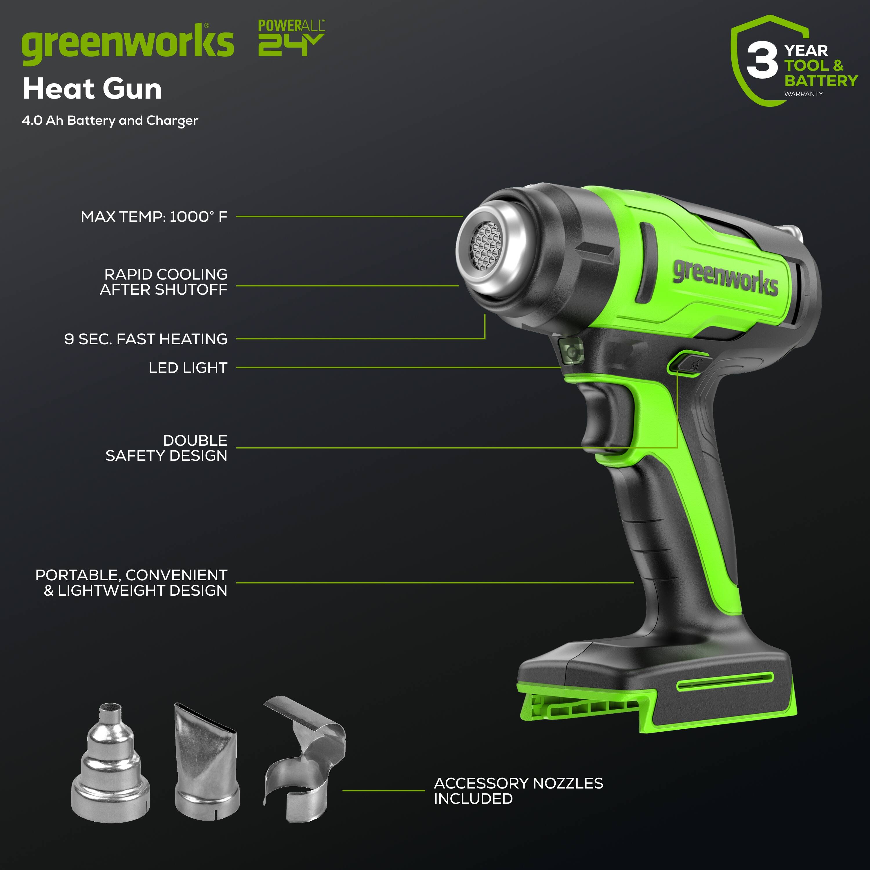 POWERALL greenworks 24V Heat Gun  
4.0 Ah Battery and Charger  
YEAR 3 TOOL & BATTERY WARRANTY  
MAX TEMP: 1000°F  
RAPID COOLING AFTER SHUTOFF 9 SEC.  
FAST HEATING  
LED LIGHT  
DOUBLE SAFETY DESIGN  
PORTABLE, CONVENIENT & LIGHTWEIGHT DESIGN  
ACCESSORY NOZZLES INCLUDED