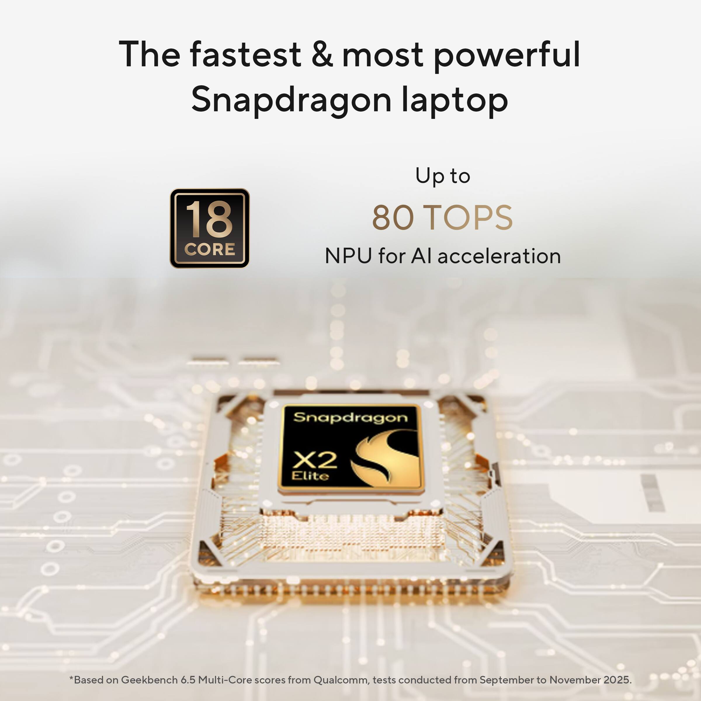 The fastest & most powerful Snapdragon laptop  
18 CORE  
Up to 80 TOPS NPU for AI acceleration  
Snapdragon X2 Elite  
*Based on Geekbench 6.5 Multi-Core scores from Qualcomm, tests conducted from September to November 2025.
