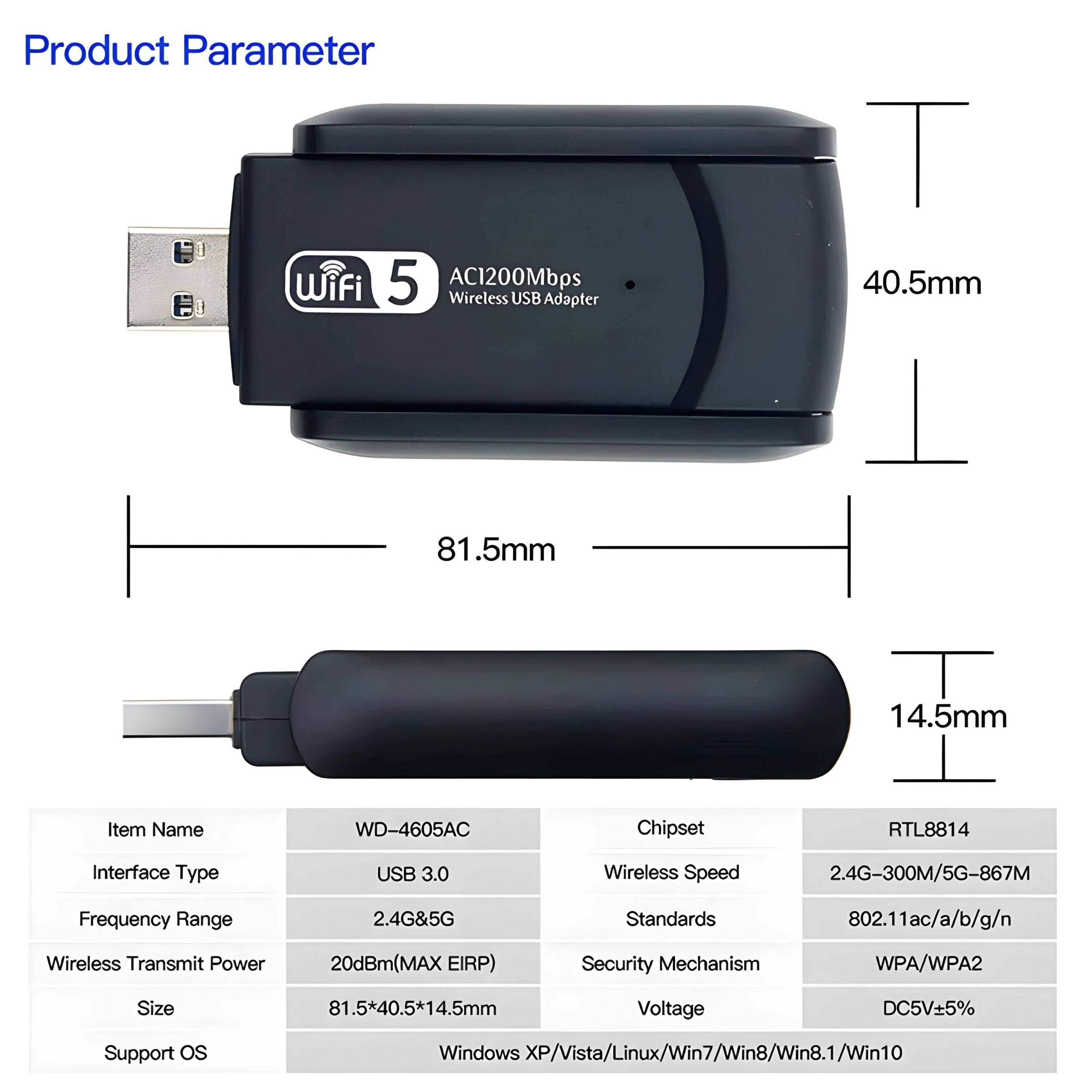 **Product Parameter**

- **Item Name:** WD-4605AC
- **Chipset:** RTL8814
- **Interface Type:** USB 3.0
- **Wireless Speed:** 2.4G-300M/5G-867M
- **Frequency Range:** 2.4G&5G
- **Standards:** 802.11ac/a/b/g/n
- **Wireless Transmit Power:** 20dBm(MAX EIRP)
- **Security Mechanism:** WPA/WPA2
- **Size:** 81.5*40.5*14.5mm
- **Voltage:** DC5V±5%
- **Support OS:** Windows XP/Vista/Linux/Win7/Win8/Win8.1/Win10

**Dimensions:**
- Length: 81.5mm
- Width: 40.5mm
- Height: 14.5mm