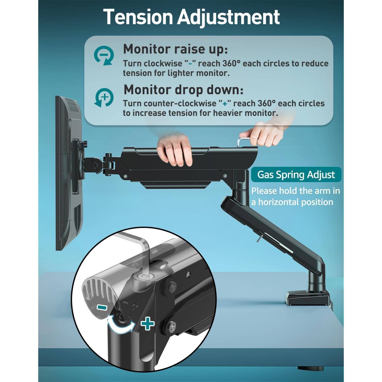 **Tension Adjustment**

- **Monitor raise up:**
  - Turn clockwise "−" reach 360° each circles to reduce tension for lighter monitor.

- **Monitor drop down:**
  - Turn counter-clockwise "+" reach 360° each circles to increase tension for heavier monitor.

**Gas Spring Adjust**
- Please hold the arm in a horizontal position