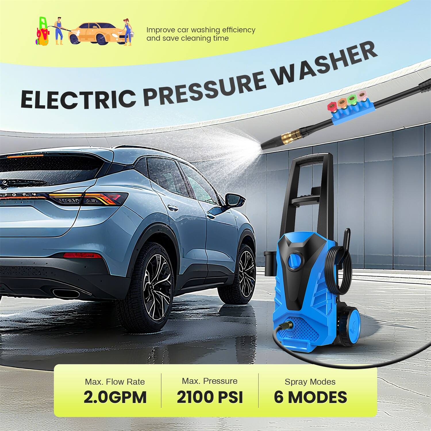 Improve car washing efficiency and save cleaning time

ELECTRIC PRESSURE WASHER

Max. Flow Rate: 2.0GPM  
Max. Pressure: 2100 PSI  
Spray Modes: 6 MODES