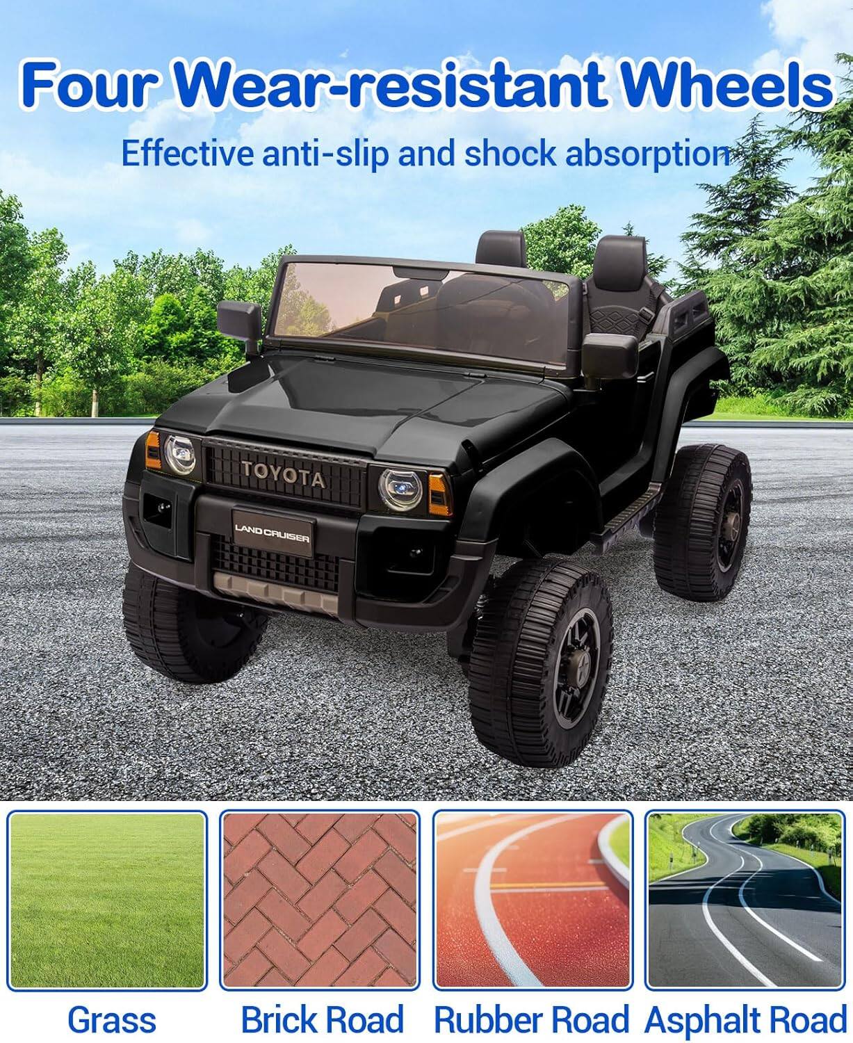 Four Wear-resistant Wheels  
Effective anti-slip and shock absorption  

TOYOTA LAND CRUISER  

Grass  
Brick Road  
Rubber Road  
Asphalt Road