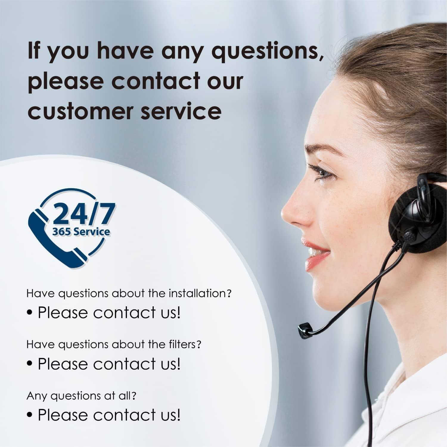 If you have any questions, please contact our customer service 24/7 365 Service. Have questions about the installation? Please contact us! Have questions about the filters? Please contact us! Any questions at all? Please contact us!