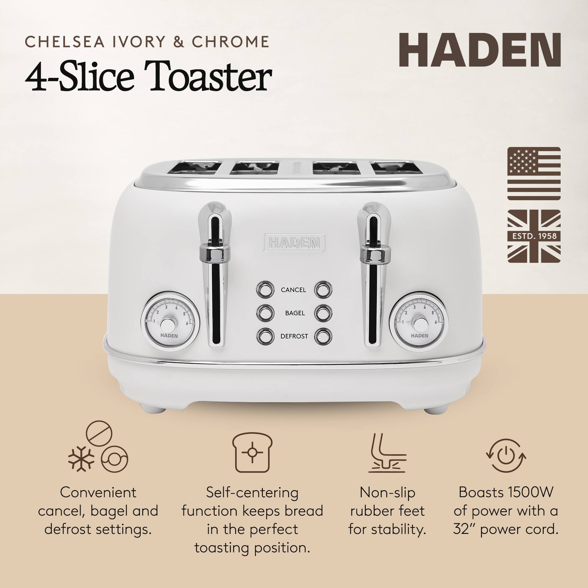 **CHELSEA IVORY & CHROME 4-Slice Toaster**

**HADEN**

- Convenient cancel, bagel, and defrost settings.
- Self-centering function keeps bread in the perfect toasting position.
- Non-slip rubber feet for stability.
- Boasts 1500W of power with a 32" power cord.

**HADEN**  
ESTD. 1958